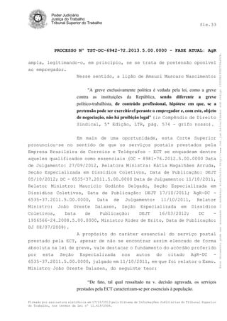 fls.33

PROCESSO Nº TST-DC-6942-72.2013.5.00.0000 - FASE ATUAL: AgR
ampla, legitimando-o, em princípio, se se trata de pretensão oponível
ao empregador.
Nesse sentido, a lição de Amauri Mascaro Nascimento:
"A greve exclusivamente política é vedada pela lei, como a greve
contra as instituições da República, sendo diferente a greve
político-trabalhista, de conteúdo profissional, hipótese em que, se a
pretensão pode ser exercitável perante o empregador e, com este, objeto
de negociação, não há proibição legal" (in Compêndio de Direito
Sindical, 5ª Edição, LTR, pág. 574 – grifo nosso).
Em mais de uma oportunidade, esta Corte Superior
pronunciou-se no sentido de que os serviços postais prestados pela
Empresa Brasileira de Correios e Telégrafos – ECT se enquadram dentre
aqueles qualificados como essenciais (DC - 8981-76.2012.5.00.0000 Data
de Julgamento: 27/09/2012, Relatora Ministra: Kátia Magalhães Arruda,
Seção Especializada em Dissídios Coletivos, Data de Publicação: DEJT
05/10/2012; DC - 6535-37.2011.5.00.0000 Data de Julgamento: 11/10/2011,
Relator Ministro: Mauricio Godinho Delgado, Seção Especializada em
Dissídios Coletivos, Data de Publicação: DEJT 17/10/2011; AgR-DC 6535-37.2011.5.00.0000, Data de Julgamento: 11/10/2011, Relator
Ministro: João Oreste Dalazen, Seção Especializada em Dissídios
Coletivos,
Data
de
Publicação:
DEJT
16/03/2012;
DC
1956566-24.2008.5.00.0000, Ministro Rider de Brito, Data de Publicação:
DJ 08/07/2008).
A propósito do caráter essencial do serviço postal
prestado pela ECT, apesar de não se encontrar assim elencado de forma
absoluta na lei de greve, vale destacar o fundamento do acórdão proferido
por esta Seção Especializada nos autos do citado AgR-DC 6535-37.2011.5.00.0000, julgado em 11/10/2011, em que foi relator o Exmo.
Ministro João Oreste Dalazen, do seguinte teor:
“De fato, tal qual ressaltado na v. decisão agravada, os serviços
prestados pela ECT caracterizam-se por essenciais à população.
Firmado por assinatura eletrônica em 17/10/2013 pelo Sistema de Informações Judiciárias do Tribunal Superior
do Trabalho, nos termos da Lei nº 11.419/2006.

Este documento pode ser acessado no endereço eletrônico http://www.tst.jus.br/validador sob código 10008B190EC59A492B.

Poder Judiciário
Justiça do Trabalho
Tribunal Superior do Trabalho

 