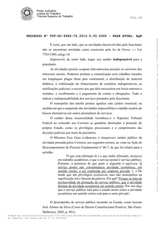 fls.34

PROCESSO Nº TST-DC-6942-72.2013.5.00.0000 - FASE ATUAL: AgR
É certo, por um lado, que as atividades desenvolvidas pela Suscitante
não se encontram arroladas como essenciais pela lei de Greve ---- Lei
7783/1989, artigo 10.
Impossível, de outro lado, negar seu caráter indispensável para a
população.
As atividades postais ocupam relevantíssima posição no universo dos
interesses sociais. Podemos pontuar a comunicação com cidadãos situados
em longínquas plagas deste país continental; a distribuição de material
didático; a viabilização do fornecimento de remédios indispensáveis; as
notificações judiciais; o socorro aos que dele necessitem em locais remotos e
isolados; o recebimento e o pagamento de contas e obrigações. Tudo a
indicar a indispensabilidade dos serviços prestados pela Suscitante.
O monopólio das tarefas postais agudiza este caráter essencial, na
medida em que a suspensão das atividades impossibilita o cidadão usuário de
buscar alternativas em outros prestadores de serviços.
O caráter dessa essencialidade reconhece-o o Supremo Tribunal
Federal ao conceder aos Correios as garantias destinadas à proteção do
próprio Estado, como os privilégios processuais e o cumprimento das
decisões judiciais por meio de precatório.
O Ministro Eros Grau evidenciou o inequívoco caráter público da
atividade prestada pelos Correios, nos seguintes termos, ao votar na Ação de
Descumprimento de Preceito Fundamental nº 46-7, de que foi relator para o
acórdão:
‘O que está afirmado lá e o que tenho afirmado, inclusive
em trabalho acadêmico, é que o serviço postal é serviço público.
Portanto, a premissa de que parte o arguente é equívoca. O
serviço postal não consubstancia atividade econômica, em
sentido estrito, a ser explorada por empresa privada. (...) De
modo que são privilégios exclusivos, mas não monopólios na
significação má e funesta da palavra. Por quê? Porque se trata da
exclusividade da prestação de serviço público, que é atividade
distinta da atividade econômica em sentido estrito. Por isto digo
que o serviço público está para o estado assim como a atividade
econômica em sentido estrito está para o setor privado’.
O desempenho de serviço público incumbe ao Estado, como leciona
José Afonso da Silva (Curso de Direito Constitucional Positivo, São Paulo:
Malheiros, 2005, p. 801):
Firmado por assinatura eletrônica em 17/10/2013 pelo Sistema de Informações Judiciárias do Tribunal Superior
do Trabalho, nos termos da Lei nº 11.419/2006.

Este documento pode ser acessado no endereço eletrônico http://www.tst.jus.br/validador sob código 10008B190EC59A492B.

Poder Judiciário
Justiça do Trabalho
Tribunal Superior do Trabalho

 
