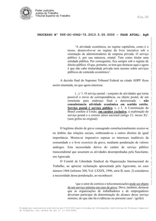 fls.35

PROCESSO Nº TST-DC-6942-72.2013.5.00.0000 - FASE ATUAL: AgR

‘A atividade econômica, no regime capitalista, como é o
nosso, desenvolve-se no regime da livre iniciativa sob a
orientação de administradores de empresa privada. O serviço
público é, por sua natureza, estatal. Tem como titular uma
entidade pública. Por conseguinte, fica sempre sob o regime de
direito público. O que, portanto, se tem que destacar aqui e agora
é que não cabe titularidade privada nem mesmo sobre serviços
públicos de conteúdo econômico’.
A decisão final do Supremo Tribunal Federal na citada ADPF ficou
assim ementada, no que agora interessa:
(...) ‘1. O serviço postal - conjunto de atividades que torna
possível o envio de correspondência, ou objeto postal, de um
remetente para endereço final e determinado - não
consubstancia atividade econômica em sentido estrito.
Serviço postal é serviço público. (...) 3. A Constituição do
Brasil confere à União, em caráter exclusivo, a exploração do
serviço postal e o correio aéreo nacional (artigo 21, inciso X)’.
(sem grifos no original)
O legítimo direito de greve consagrado constitucionalmente exerce-se
no âmbito das relações sociais, ombreando-se a outros direitos de igual
importância. Mostra-se imperativo sopesar os interesses inadiáveis da
comunidade e o livre exercício da greve, mediante ponderação de valores
análogos. Esta necessidade deriva do caráter de serviço público
transcendental que assumem as atividades desempenhadas pela Suscitante,
ora Agravada.
O Comitê de Liberdade Sindical da Organização Internacional do
Trabalho, ao apreciar reclamação apresentada pela Agravante, no caso
número 1866 (informe 304, Vol. LXXIX, 1996, série B, num. 2) considerou
a necessidade dessa ponderação, ao reconhecer:
‘que o setor de correios e telecomunicações pode ser objeto
de um serviço mínimo em caso de greve. Deve, também, destacar
que as organizações de trabalhadores e de empregadores
deveriam participar da determinação do alcance desse serviço
mínimo, do que não há evidências no presente caso’. (grifei)
Firmado por assinatura eletrônica em 17/10/2013 pelo Sistema de Informações Judiciárias do Tribunal Superior
do Trabalho, nos termos da Lei nº 11.419/2006.

Este documento pode ser acessado no endereço eletrônico http://www.tst.jus.br/validador sob código 10008B190EC59A492B.

Poder Judiciário
Justiça do Trabalho
Tribunal Superior do Trabalho

 
