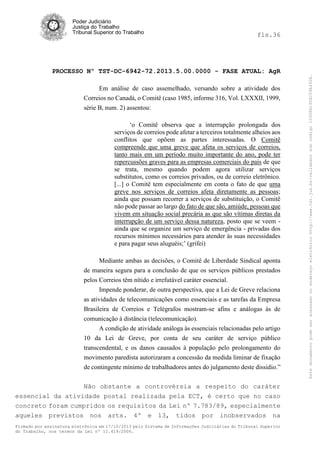 fls.36

PROCESSO Nº TST-DC-6942-72.2013.5.00.0000 - FASE ATUAL: AgR
Em análise de caso assemelhado, versando sobre a atividade dos
Correios no Canadá, o Comitê (caso 1985, informe 316, Vol. LXXXII, 1999,
série B, num. 2) assentou:
‘o Comitê observa que a interrupção prolongada dos
serviços de correios pode afetar a terceiros totalmente alheios aos
conflitos que opõem as partes interessadas. O Comitê
compreende que uma greve que afeta os serviços de correios,
tanto mais em um período muito importante do ano, pode ter
repercussões graves para as empresas comerciais do país de que
se trata, mesmo quando podem agora utilizar serviços
substitutos, como os correios privados, ou de correio eletrônico.
[...] o Comitê tem especialmente em conta o fato de que uma
greve nos serviços de correios afeta diretamente as pessoas;
ainda que possam recorrer a serviços de substituição, o Comitê
não pode passar ao largo do fato de que são, amiúde, pessoas que
vivem em situação social precária as que são vítimas diretas da
interrupção de um serviço dessa natureza, posto que se veem ainda que se organize um serviço de emergência - privadas dos
recursos mínimos necessários para atender às suas necessidades
e para pagar seus aluguéis;’ (grifei)
Mediante ambas as decisões, o Comitê de Liberdade Sindical aponta
de maneira segura para a conclusão de que os serviços públicos prestados
pelos Correios têm nítido e irrefutável caráter essencial.
Impende ponderar, de outra perspectiva, que a Lei de Greve relaciona
as atividades de telecomunicações como essenciais e as tarefas da Empresa
Brasileira de Correios e Telégrafos mostram-se afins e análogas às de
comunicação à distância (telecomunicação).
A condição de atividade análoga às essenciais relacionadas pelo artigo
10 da Lei de Greve, por conta de seu caráter de serviço público
transcendental, e os danos causados à população pelo prolongamento do
movimento paredista autorizaram a concessão da medida liminar de fixação
de contingente mínimo de trabalhadores antes do julgamento deste dissídio.”
Não obstante a controvérsia a respeito do caráter
essencial da atividade postal realizada pela ECT, é certo que no caso
concreto foram cumpridos os requisitos da Lei nº 7.783/89, especialmente
aqueles previstos nos arts. 4º e 13, tidos por inobservados na
Firmado por assinatura eletrônica em 17/10/2013 pelo Sistema de Informações Judiciárias do Tribunal Superior
do Trabalho, nos termos da Lei nº 11.419/2006.

Este documento pode ser acessado no endereço eletrônico http://www.tst.jus.br/validador sob código 10008B190EC59A492B.

Poder Judiciário
Justiça do Trabalho
Tribunal Superior do Trabalho

 