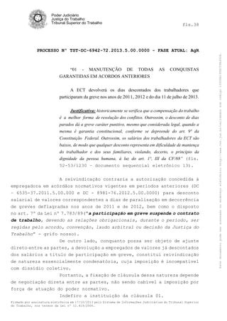 Poder Judiciário
Justiça do Trabalho
Tribunal Superior do Trabalho

PROCESSO Nº TST-DC-6942-72.2013.5.00.0000 - FASE ATUAL: AgR

“01 - MANUTENÇÃO DE TODAS
GARANTIDAS EM ACORDOS ANTERIORES

AS

CONQUISTAS

A ECT devolverá os dias descontados dos trabalhadores que
participaram da greve nos anos de 2011, 2012 e do dia 11 de julho de 2013.
Justificativa: historicamente se verifica que a compensação do trabalho

é a melhor forma de resolução dos conflitos. Outrossim, o desconto de dias
parados dá a greve caráter punitivo, mesmo que considerada legal, quando a
mesma é garantia constitucional, conforme se depreende do art. 9° da
Constituição Federal. Outrossim, os salários dos trabalhadores da ECT são
baixos, de modo que qualquer desconto representa em dificuldade de mantença
do trabalhador e dos seus familiares, violando, decerto, o princípio da
dignidade da pessoa humana, à luz do art. 1°, III da CF/88” (fls.
52-53/1230 – documento sequencial eletrônico 13).

A reivindicação contraria a autorização concedida à
empregadora em acórdãos normativos vigentes em períodos anteriores (DC
– 6535-37.2011.5.00.000 e DC - 8981-76.2012.5.00.0000) para desconto
salarial de valores correspondentes a dias de paralisação em decorrência
de greves deflagradas nos anos de 2011 e de 2012, bem como o disposto
no art. 7º da Lei nº 7.783/89(“a participação em greve suspende o contrato
de trabalho, devendo as relações obrigacionais, durante o período, ser
regidas pelo acordo, convenção, laudo arbitral ou decisão da Justiça do
Trabalho” - grifo nosso).
De outro lado, conquanto possa ser objeto de ajuste
direto entre as partes, a devolução a empregados de valores já descontados
dos salários a título de participação em greve, constitui reivindicação
de natureza essencialmente condenatória, cuja imposição é incompatível
com dissídio coletivo.
Portanto, a fixação de cláusula dessa natureza depende
de negociação direta entre as partes, não sendo cabível a imposição por
força de atuação do poder normativo.
Indefiro a instituição da cláusula 01.
Firmado por assinatura eletrônica em 17/10/2013 pelo Sistema de Informações Judiciárias do Tribunal Superior
do Trabalho, nos termos da Lei nº 11.419/2006.

Este documento pode ser acessado no endereço eletrônico http://www.tst.jus.br/validador sob código 10008B190EC59A492B.

fls.38

 