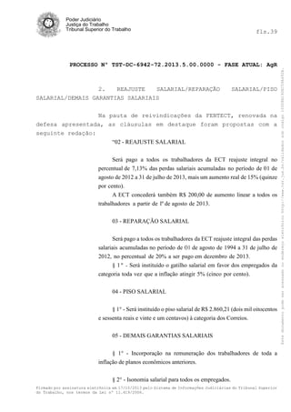 fls.39

PROCESSO Nº TST-DC-6942-72.2013.5.00.0000 - FASE ATUAL: AgR

2.
REAJUSTE
SALARIAL/REPARAÇÃO
SALARIAL/DEMAIS GARANTIAS SALARIAIS

SALARIAL/PISO

Na pauta de reivindicações da FENTECT, renovada na
defesa apresentada, as cláusulas em destaque foram propostas com a
seguinte redação:
“02 - REAJUSTE SALARIAL
Será pago a todos os trabalhadores da ECT reajuste integral no
percentual de 7,13% das perdas salariais acumuladas no período de 01 de
agosto de 2012 a 31 de julho de 2013, mais um aumento real de 15% (quinze
por cento).
A ECT concederá também R$ 200,00 de aumento linear a todos os
trabalhadores a partir de 1º de agosto de 2013.
03 - REPARAÇÃO SALARIAL
Será pago a todos os trabalhadores da ECT reajuste integral das perdas
salariais acumuladas no período de O1 de agosto de 1994 a 31 de julho de
2012, no percentual de 20% a ser pago em dezembro de 2013.
§ 1 º - Será instituído o gatilho salarial em favor dos empregados da
categoria toda vez que a inflação atingir 5% (cinco por cento).
04 - PISO SALARIAL
§ 1° - Será instituído o piso salarial de R$ 2.860,21 (dois mil oitocentos
e sessenta reais e vinte e um centavos) à categoria dos Correios.
05 - DEMAIS GARANTIAS SALARIAIS
§ 1° - Incorporação na remuneração dos trabalhadores de toda a
inflação de planos econômicos anteriores.
§ 2° - Isonomia salarial para todos os empregados.
Firmado por assinatura eletrônica em 17/10/2013 pelo Sistema de Informações Judiciárias do Tribunal Superior
do Trabalho, nos termos da Lei nº 11.419/2006.

Este documento pode ser acessado no endereço eletrônico http://www.tst.jus.br/validador sob código 10008B190EC59A492B.

Poder Judiciário
Justiça do Trabalho
Tribunal Superior do Trabalho

 