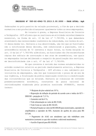 fls.4

PROCESSO Nº TST-DC-6942-72.2013.5.00.0000 - FASE ATUAL: AgR
federações no polo passivo da relação processual, a fim de que a decisão
normativa a ser proferida alcançasse igualmente todos os seus empregados.
No tocante à greve, a Empresa Brasileira de Correios
e Telégrafos – ECT afirmou que se realizava em atividade reconhecidamente
essencial, na forma do art. 10 da Lei nº 7.783/89, o que demandava
atendimento das necessidades inadiáveis da comunidade, nos termos do art.
11 dessa mesma lei. Destacou a sua abusividade, uma vez que as Suscitadas
não a notificaram dessa decisão, nem comunicaram a população, com a
antecedência mínima de 72 (setenta e duas) horas, na forma exigida no
art. 13 da Lei nº 7.783/89; além disso, as Suscitadas não lhe encaminharam
cópias dos editais de convocação e das atas de assembleias, nas quais
os empregados teriam deliberado a respeito da paralisação dos serviços,
em desconformidade com o art. 4º da Lei nº 7.783/89.
No que concerne à revisão das normas estabelecidas no
acórdão normativo relativo ao período imediatamente anterior, a Empresa
Brasileira de Correios e Telégrafos – ECT afirmou o seu cabimento por
iniciativa do empregador, uma vez que transcorrido o prazo de um ano de
sua vigência, a frustração da prévia negociação coletiva e a modificação
das circunstâncias que as ditaram. Destacou as cláusulas de conteúdo
predominantemente econômico, constantes da pauta nacional de
reivindicações elaborada pela primeira suscitada (FINDECT), nestes
termos:
“• Reajuste do piso salarial em 10 %;
• Reposição da inflação do período de acordo com o indice do ICV DIEESE - projeção de 7,13 %;
• Aumento real de 6 %;
• Vale alimentação no valor de R$ 35,00;
• Vale Cesta no valor de R$ 342,05;
• Portaria/Função no valor de R$ 400,00 para motorizados, operador de
empilhadeira e operador de RX; Aumento do quebra de caixa para R$
537,89;
• Pagamento do AAG aos atendentes que não trabalham com
numerários (somente os que não recebem o adicional atualmente);
• Auxílio Especial para R$ 850,00;
Firmado por assinatura eletrônica em 17/10/2013 pelo Sistema de Informações Judiciárias do Tribunal Superior
do Trabalho, nos termos da Lei nº 11.419/2006.

Este documento pode ser acessado no endereço eletrônico http://www.tst.jus.br/validador sob código 10008B190EC59A492B.

Poder Judiciário
Justiça do Trabalho
Tribunal Superior do Trabalho

 