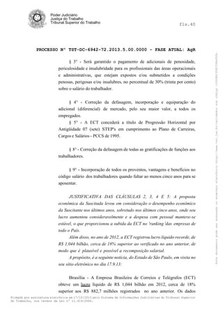 fls.40

PROCESSO Nº TST-DC-6942-72.2013.5.00.0000 - FASE ATUAL: AgR
§ 3° - Será garantido o pagamento de adicionais de penosidade,
periculosidade e insalubridade para os profissionais das áreas operacionais
e administrativas, que estejam expostos e/ou submetidos a condições
penosas, perigosas e/ou insalubres, no percentual de 30% (trinta por cento)
sobre o salário do trabalhador.
§ 4° - Correção da defasagem, incorporação e equiparação do
adicional (diferencial) de mercado, pelo seu maior valor, a todos os
empregados.
§ 5° - A ECT concederá a título de Progressão Horizontal por
Antigüidade 07 (sete) STEP's em cumprimento ao Plano de Carreiras,
Cargos e Salários - PCCS de 1995.
§ 8° - Correção da defasagem de todas as gratificações de funções aos
trabalhadores.
§ 9° - Incorporação de todos os proventos, vantagens e benefícios no
código salário dos trabalhadores quando faltar ao menos cinco anos para se
aposentar.
JUSTIFICATIVA DAS CLÁUSULAS 2, 3, 4 E 5: A proposta
econômica da Suscitada levou em consideração o desempenho econômico
da Suscitante nos últimos anos, sobretudo nos últimos cinco anos, onde seu
lucro aumentou consideravelmente e a despesa com pessoal manteve-se
estável, o que proporcionou a subida da ECT no 'ranking 'das empresas de
todo o País.
Além disso, no ano de 2012, a ECT registrou lucro líquido recorde, de
R$ 1,044 bilhão, cerca de 18% superior ao verificado no ano anterior, de
modo que é plausível e possível a recomposição salarial.
A propósito, é a seguinte notícia, do Estado de São Paulo, em visita no
seu sítio eletrônico no dia 17.9.13:
Brasília - A Empresa Brasileira de Correios e Telégrafos (ECT)
obteve um lucro líquido de R$ 1,044 bilhão em 2012, cerca de 18%
superior aos R$ 882,7 milhões registrados no ano anterior. Os dados
Firmado por assinatura eletrônica em 17/10/2013 pelo Sistema de Informações Judiciárias do Tribunal Superior
do Trabalho, nos termos da Lei nº 11.419/2006.

Este documento pode ser acessado no endereço eletrônico http://www.tst.jus.br/validador sob código 10008B190EC59A492B.

Poder Judiciário
Justiça do Trabalho
Tribunal Superior do Trabalho

 