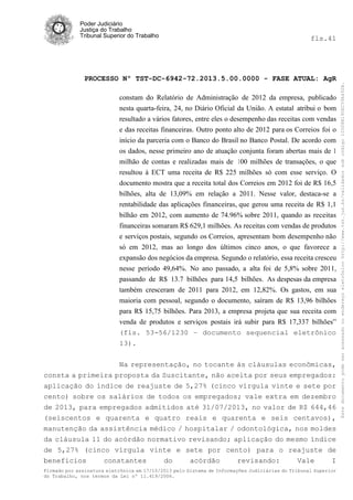 fls.41

PROCESSO Nº TST-DC-6942-72.2013.5.00.0000 - FASE ATUAL: AgR
constam do Relatório de Administração de 2012 da empresa, publicado
nesta quarta-feira, 24, no Diário Oficial da União. A estatal atribui o bom
resultado a vários fatores, entre eles o desempenho das receitas com vendas
e das receitas financeiras. Outro ponto alto de 2012 para os Correios foi o
início da parceria com o Banco do Brasil no Banco Postal. De acordo com
os dados, nesse primeiro ano de atuação conjunta foram abertas mais de 1
milhão de contas e realizadas mais de 100 milhões de transações, o que
resultou à ECT uma receita de R$ 225 milhões só com esse serviço. O
documento mostra que a receita total dos Correios em 2012 foi de R$ 16,5
bilhões, alta de 13,09% em relação a 2011. Nesse valor, destaca-se a
rentabilidade das aplicações financeiras, que gerou uma receita de R$ 1,1
bilhão em 2012, com aumento de 74.96% sobre 2011, quando as receitas
financeiras somaram R$ 629,1 milhões. As receitas com vendas de produtos
e serviços postais, segundo os Correios, apresentam bom desempenho não
só em 2012, mas ao longo dos últimos cinco anos, o que favorece a
expansão dos negócios da empresa. Segundo o relatório, essa receita cresceu
nesse período 49,64%. No ano passado, a alta foi de 5,8% sobre 2011,
passando de R$ 13.7 bilhões para 14,5 bilhões. As despesas da empresa
também cresceram de 2011 para 2012, em 12,82%. Os gastos, em sua
maioria com pessoal, segundo o documento, saíram de R$ 13,96 bilhões
para R$ 15,75 bilhões. Para 2013, a empresa projeta que sua receita com
venda de produtos e serviços postais irá subir para R$ 17,337 bilhões”
(fls. 53-56/1230 – documento sequencial eletrônico
13).
Na representação, no tocante às cláusulas econômicas,
consta a primeira proposta da Suscitante, não aceita por seus empregados:
aplicação do índice de reajuste de 5,27% (cinco vírgula vinte e sete por
cento) sobre os salários de todos os empregados; vale extra em dezembro
de 2013, para empregados admitidos até 31/07/2013, no valor de R$ 644,46
(seiscentos e quarenta e quatro reais e quarenta e seis centavos),
manutenção da assistência médico / hospitalar / odontológica, nos moldes
da cláusula 11 do acórdão normativo revisando; aplicação do mesmo índice
de 5,27% (cinco vírgula vinte e sete por cento) para o reajuste de
benefícios
constantes
do
acórdão
revisando:
Vale
I
Firmado por assinatura eletrônica em 17/10/2013 pelo Sistema de Informações Judiciárias do Tribunal Superior
do Trabalho, nos termos da Lei nº 11.419/2006.

Este documento pode ser acessado no endereço eletrônico http://www.tst.jus.br/validador sob código 10008B190EC59A492B.

Poder Judiciário
Justiça do Trabalho
Tribunal Superior do Trabalho

 