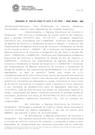 fls.42

PROCESSO Nº TST-DC-6942-72.2013.5.00.0000 - FASE ATUAL: AgR
(Alimentação/Refeição), Vale Alimentação II (Cesta), Reembolso
Creche/Babá e Auxílio para Dependentes de Cuidados Especiais.
Posteriormente, a Empresa Brasileira de Correios e
Telégrafos – ECT noticiou a celebração de acordo coletivo de trabalho,
para o período 2013/2014 (fls. 107-141/172 – documento sequencial
eletrônico 18), diretamente com o SINDECTEB – Sindicato dos Empregados
da Empresa de Correios e Telégrafos de Bauru e Região, o Sindicato dos
Trabalhadores da Empresa Brasileira de Correios e Telégrafos do Estado
do Rio Grande do Norte - SINTECT – RN, o Sindicato dos Trabalhadores da
Empresa Brasileira de Correios e Telégrafos de São Paulo e Grande São
Paulo – SINTECT/SP, o SINTECT/RJ - Sindicato dos Trabalhadores da Empresa
Brasileira de Correios e Telégrafos do Estado do Rio de Janeiro, o
SINTECT/TO – Sindicato dos Trabalhadores da Empresa Brasileira de
Correios e Telégrafos do Estado de Tocantins e o SINTECT/RO - Sindicato
dos Trabalhadores da Empresa Brasileira de Correios e Telégrafos do
Estado de Rondônia, que representam aproximadamente 1/3 (um terço) dos
empregados, no qual se garantiu “ganho real acima de 1,7%,
consubstanciada em 8% (oito inteiros por cento) de reajuste nos salários
e 6,27% (seis inteiros e vinte e sete décimos por cento) de reajuste nos
benefícios concedidos aos empregados e, ainda, vale extra no valor total
de R$ 650,65 (seiscentos e cinquenta reais e sessenta e cinco centavos)
a ser concedido em dezembro/2013 para os empregados admitidos até
31/07/2013, além de Vale-Cultura nos termos da legislação vigente” e,
ainda, a manutenção das demais cláusulas previstas no acórdão normativo
revisando, proferido nos autos do TST-DC-8981-76.2012.5.00.0000 (fls.
1/24 – documento sequencial eletrônico 15), com os avanços ali
conquistados.
Ato contínuo, a Empresa Brasileira de Correios e
Telégrafos – ECT propôs a extensão de todos os termos desse instrumento
coletivo autônomo aos demais empregados, o que não foi aceito pela
FENTECT, que manteve a pauta de reivindicações.
Em decorrência, a Empresa Brasileira de Correios e
Telégrafos – ECT ofereceu perante esta Corte, como proposta limite para
a solução do conflito coletivo de trabalho, a concessão a todos os seus
empregados da integralidade das cláusulas ajustadas com os referidos
Firmado por assinatura eletrônica em 17/10/2013 pelo Sistema de Informações Judiciárias do Tribunal Superior
do Trabalho, nos termos da Lei nº 11.419/2006.

Este documento pode ser acessado no endereço eletrônico http://www.tst.jus.br/validador sob código 10008B190EC59A492B.

Poder Judiciário
Justiça do Trabalho
Tribunal Superior do Trabalho

 