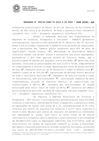 fls.43

PROCESSO Nº TST-DC-6942-72.2013.5.00.0000 - FASE ATUAL: AgR
sindicatos profissionais de Bauru, do Rio de Janeiro, do Rio Grande do
Norte, de São Paulo e de Rondônia, de modo a garantir-lhes tratamento
isonômico (fls. 1/60 – documento sequencial eletrônico 20).
Então, a Federação Nacional dos Trabalhadores em
Empresas de Correios, Telégrafos e Similares – FENTECT apresentou
contraproposta, que teria sido aprovada em 18 (dezoito) das 30 (trinta)
bases a ela filiadas, requerendo a reabertura do processo de negociação,
com a manutenção dos “demais pontos propostos pela ECT em mesa de
negociação”, nestes termos: “1°. Manutenção da Assistência Médica
(Correios Saúde) nos moldes atuais e extensivos aos novos empregados,
mantendo-se a ECT como gestora direta do Correios Saúde, sem a
possibilidade de gestão por qualquer outra entidade; 2° Abono dos dias
parados, incluindo as paralisações dos dias 11/07 e 30/08, comprometendo
os trabalhadores a colocar a carga represada por conta da greve nacional
em dia; 3°. Reajuste salarial de 8% extensivo a todos os benefícios; 4°.
Aumento linear de R$ 100,00; 5°. Implantação da Entrega Postal matutina
em todo o território Nacional; 6°. Pagamento de Auxílio-Creche a todos
os funcionários, sem discriminação; 7°. Contratação imediata de mais
trabalhadores, através de Concurso Público, em substituição aos
terceirizados e MOT's; 8º. Isonomia das gratificações de função
motorizada pelo maior valor em todas as DR's; 9°. Garantia dos demais
pontos propostos pela ECT, em mesa de negociação com este Comando” (fls.
1/3 – documento sequencial eletrônico 51).
Em réplica, a Empresa Brasileira de Correios e
Telégrafos – ECT recusou a contraproposta apresentada por essa entidade
sindical e reafirmou, como proposta final e exequível, a garantia a todos
os empregados de “ganho real acima de 1,7%, consubstanciada em 8% (oito
inteiros por cento) de reajuste nos salários e 6,27% (seis inteiros e
vinte e sete décimos por cento) de reajuste nos benefícios concedidos
aos empregados e, ainda, vale extra no valor total de R$ 650,65
(seiscentos e cinquenta reais e sessenta e cinco centavos) a ser concedido
em dezembro/2013 para os empregados admitidos até 31/07/2013, além de
Vale-Cultura nos termos da legislação vigente” e, ainda, a manutenção
das demais cláusulas previstas no acórdão normativo revisando, proferido
nos autos do TST-DC-8981-76.2012.5.00.0000 (fls. 1/24 – documento
Firmado por assinatura eletrônica em 17/10/2013 pelo Sistema de Informações Judiciárias do Tribunal Superior
do Trabalho, nos termos da Lei nº 11.419/2006.

Este documento pode ser acessado no endereço eletrônico http://www.tst.jus.br/validador sob código 10008B190EC59A492B.

Poder Judiciário
Justiça do Trabalho
Tribunal Superior do Trabalho

 