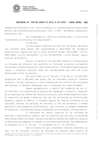 fls.44

PROCESSO Nº TST-DC-6942-72.2013.5.00.0000 - FASE ATUAL: AgR
sequencial eletrônico 15), com os avanços ali conquistados em negociação
direta com sindicatos profissionais (fls. 1/338 – documento sequencial
eletrônico 54).
Em consequência, resultou prejudicada a solicitada
“reabertura do processo de negociação”.
À análise.
Os principais índices oficiais de inflação, apurados
nos últimos doze meses que antecederam a data-base da categoria
profissional (agosto de 2012 a julho de 2013) foram: IPCA-IBGE - 6,27%;
INPC/IBGE - 6,37%; IGP-M/FGV - 5,17%; IPC-SP/FIPE - 4,95% (fonte - Banco
Central do Brasil).
No art. 13 da Lei nº 10.192/2001 veda-se a “estipulação
ou fixação de cláusula de reajuste ou correção salarial automática
vinculada a índice de preços”. Nos termos do art. 10 do mencionado diploma
legal, o reajuste salarial deve ser estabelecido por meio de livre
negociação entre as partes.
De outro lado, no § 1º do art. 12 da Lei nº 10.192/2001
dispõe-se que a decisão que puser fim ao dissídio coletivo “deverá
traduzir, em seu conjunto, a justa composição do conflito de interesse
das partes, e guardar adequação com o interesse da coletividade”.
Nessa perspectiva, a partir da vigência da Lei nº
10.192/2001, na hipótese de as partes não chegarem a consenso a respeito
da estipulação de índice de reajuste salarial, esta Seção Especializada,
no exercício do poder normativo que lhe foi atribuído na Constituição
Federal, passou a admitir a fixação apenas de índices próximos ao da
inflação oficial do período em revisão, a fim de preservar o poder
aquisitivo da categoria profissional, sem incorrer na vedada indexação
de salários, considerada fonte alimentadora do processo inflacionário.
A concessão de índice superior ao da inflação do
período, a representar aumento real de salário, por sua vez, é concebida
nesta Seção Especializada, excepcionalmente, quando há elementos seguros
e objetivos que amparem a fixação no montante pretendido, em cumprimento
do disposto no § 2º do art. 13 da mesma Lei nº 10.192/2001.
Nas situações em que concedidos índices próximos, ou
não, ao da inflação oficial do período em revisão para efeito de
Firmado por assinatura eletrônica em 17/10/2013 pelo Sistema de Informações Judiciárias do Tribunal Superior
do Trabalho, nos termos da Lei nº 11.419/2006.

Este documento pode ser acessado no endereço eletrônico http://www.tst.jus.br/validador sob código 10008B190EC59A492B.

Poder Judiciário
Justiça do Trabalho
Tribunal Superior do Trabalho

 