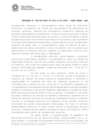 fls.45

PROCESSO Nº TST-DC-6942-72.2013.5.00.0000 - FASE ATUAL: AgR
recomposição salarial, a jurisprudência desta Seção de Dissídios
Coletivos, a propósito do índice de reajustamento de benefícios de
natureza salarial, insertos em instrumentos normativos vigentes em
períodos imediatamente antecedentes, orienta-se pela aplicação do mesmo
índice fixado para reajuste geral do salário, a fim de recuperar a perda
do poder aquisitivo resultante do processo inflacionário, que igualmente
os atinge. Nas hipóteses excepcionais, em que além da citada recomposição
salarial há ganho real, a jurisprudência segue no sentido de que a
repercussão do índice concedido a título de aumento real nos benefícios
destituídos de natureza salarial depende de negociação coletiva, por
importar encargo adicional para o empregador.
A recomposição salarial, relativamente a períodos
anteriores à data-base, segundo a jurisprudência, deve ser objeto de
negociação coletiva, uma vez que o poder normativo atribuído à Justiça
do Trabalho, por força de normatização legal em plena vigência sofre
severas restrições que impedem o exame da pretensão (art. 13 da Lei nº
10.192, de 14.2.2001).
No que tange ao piso salarial, tendo em vista a
revogação do § 2º do art. 1º da Lei nº 8.542/92, em que se dispunha a
respeito da fixação de pisos salariais proporcionais à extensão e
complexidade do trabalho por meio de sentença normativa e, em
contrapartida, o advento do art. 10 da Lei nº 10.192/2001, predomina na
jurisprudência o entendimento de que não há margem para a atuação do poder
normativo conferido à Justiça do Trabalho, dependendo a fixação de norma
dessa natureza de ajuste direto entre as partes. A exceção à limitação
do poder normativo da Justiça do Trabalho refere-se à hipótese de se
tratar de dissídio coletivo de revisão de instrumento coletivo autônomo
(acordo ou convenção coletivos de trabalho) ou de acórdão normativo
resultante de acordo judicialmente homologado, em vigor em período
imediatamente anterior, no qual tivesse havido a estipulação de piso
salarial, situação em que caberia reajustá-lo pela utilização do índice
considerado para efeito de recomposição salarial.
Da mesma forma, a generalização do pagamento de
adicionais previstos em lei (periculosidade, insalubridade, etc.), no
grau máximo, a concessão de progressão horizontal por antiguidade, em
Firmado por assinatura eletrônica em 17/10/2013 pelo Sistema de Informações Judiciárias do Tribunal Superior
do Trabalho, nos termos da Lei nº 11.419/2006.

Este documento pode ser acessado no endereço eletrônico http://www.tst.jus.br/validador sob código 10008B190EC59A492B.

Poder Judiciário
Justiça do Trabalho
Tribunal Superior do Trabalho

 