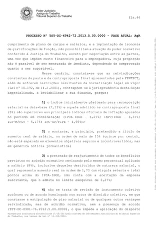 fls.46

PROCESSO Nº TST-DC-6942-72.2013.5.00.0000 - FASE ATUAL: AgR
cumprimento de plano de cargos e salários, e a implantação de isonomia
de gratificações de função, não possibilitam a atuação do poder normativo
conferido à Justiça do Trabalho, exceto por negociação entre as partes,
uma vez que impõem custo financeiro para a empregadora, cuja proporção
não é passível de ser mensurada de imediato, dependendo de comprovação
quanto a ser suportável.
Nesse cenário, constata-se que as reivindicações
constantes da pauta e da contraproposta final apresentadas pela FENTECT,
além de sofrerem restrições resultantes da normatização legal em vigor
(Lei nº 10.192, de 14.2.2001), contrapõem-se à jurisprudência desta Seção
Especializada, a inviabilizar a sua fixação, porque:
1) o índice inicialmente pleiteado para recomposição
salarial na data-base (7,13%) e aquele admitido na contraproposta final
(8%) são superiores aos principais índices oficiais de inflação apurados
no período em consideração (IPCA-IBGE - 6,27%; INPC/IBGE - 6,37%;
IGP-M/FGV - 5,17%; IPC-SP/FIPE - 4,95%);
2) o montante, a princípio, pretendido a título de
aumento real de salário, na ordem de mais de 15% (quinze por cento),
não está amparado em elementos objetivos seguros e incontrovertidos, mas
em genérica notícia jornalística;
3) a pretensão de reajustamento de todos os benefícios
previstos no acórdão normativo revisando pelo mesmo percentual aplicado
a salário (8%), inclusive daqueles destituídos de natureza salarial, o
qual representa aumento real na ordem de 1,73 (um vírgula setenta e três)
pontos acima do IPCA-IBGE, não conta com a aceitação da empresa
suscitante, que o admite no limite exequível de 6,27%;
4) não se trata de revisão de instrumento coletivo
autônomo ou de acordo homologado nos autos de dissídio coletivo, em que
constasse a estipulação de piso salarial ou de qualquer outra vantagem
reivindicada, mas de acórdão normativo, sem a presença de acordo
(TST-DC-8981-76.2012.5.00.0000), o que impede a aplicação do disposto
Firmado por assinatura eletrônica em 17/10/2013 pelo Sistema de Informações Judiciárias do Tribunal Superior
do Trabalho, nos termos da Lei nº 11.419/2006.

Este documento pode ser acessado no endereço eletrônico http://www.tst.jus.br/validador sob código 10008B190EC59A492B.

Poder Judiciário
Justiça do Trabalho
Tribunal Superior do Trabalho

 