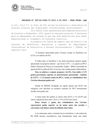 fls.47

PROCESSO Nº TST-DC-6942-72.2013.5.00.0000 - FASE ATUAL: AgR
no art. 114,§ 2º, in fine, da CLT, em que se preconiza a observância em
dissídio coletivo das disposições “convencionadas anteriormente”.
Já a oferta final apresentada pela Empresa Brasileira
de Correios e Telégrafos - ECT, quanto ao reajuste salarial, é vantajosa
para os empregados, em relação ao que tem sido deferido por esta Seção
Especializada no julgamento de dissídios coletivos.
A propósito do índice de aumento real de salário e de
reajuste de benefícios, destaca-se o parecer do Departamento
Intersindical de Estatística e Estudos Socioeconômicos - DIEESE, do
seguinte teor:
“A proposta apresentada pelos Correios corrige os benefícios em
6,27% e os salários em 8%.
O índice para os benefícios é um ponto percentual superior àquele
apresentado em proposta anterior - que foi de 5,27% - e se iguala ao IPCA
(Índice Nacional de Preços ao Consumidor Amplo - IBGE) acumulado de
agosto de 2012 a julho de 2013. Com isso, são evitadas perdas inflacionárias.
Para os salários o reajuste proposto é de 8%. Esse índice é 2,73
pontos percentuais, superior ao anteriormente apresentado - também
de 5,27% - e 1,73 pontos acima do IPCA. Assim, os trabalhadores dos
Correios alcançam ganho real.
Estudo do DIEESE divulgado em agosto aponta que 84,5% das
categorias com data-base no primeiro semestre de 2013 formalizaram
acordos com ganho real.
A maior parte dos ganhos se situou entre 0,51% e 1% (23,5% dos
casos), seguida da faixa entre 1,01% e 1,5% (14,9% dos casos).
Dessa forma, o ganho dos trabalhadores dos Correios
representará ganho superior ao da maior parte dos acordos e
convenções com índices acima da inflação observados.
A ser destacada, ainda, a inclusão de novo benefício, o vale-cultura de
R$ 50,00 mensais acumulativos, cuja formalização ainda está sendo
Firmado por assinatura eletrônica em 17/10/2013 pelo Sistema de Informações Judiciárias do Tribunal Superior
do Trabalho, nos termos da Lei nº 11.419/2006.

Este documento pode ser acessado no endereço eletrônico http://www.tst.jus.br/validador sob código 10008B190EC59A492B.

Poder Judiciário
Justiça do Trabalho
Tribunal Superior do Trabalho

 