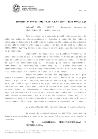 Poder Judiciário
Justiça do Trabalho
Tribunal Superior do Trabalho

PROCESSO Nº TST-DC-6942-72.2013.5.00.0000 - FASE ATUAL: AgR
elaborada” (fls. 143/172 - documento
eletrônico 18 – grifo nosso).

sequencial

Como se observa, a proposta possibilita ganho real de
salários acima da média nacional e, também, a correção dos valores
nominais, referentes a benefícios de natureza não salarial instituídos
no acórdão normativo anterior, de acordo com índice oficial de inflação
(IPCA-IBGE - 6,27%), de modo a preservar o poder aquisitivo dos empregados
no particular.
Importante destacar que, na hipótese vertente, os
benefícios sobre os quais se pretende a incidência do mesmo índice fixado
para reajuste dos salários são destituídos de natureza salarial (6 – Ajuda
de Custo na Transferência; 13 – Auxílio para Filhos Dependentes,
Portadores de Necessidades Especiais; 53 – Reembolso-Creche e
Reembolso-Babá; 61 – Vale Refeição/Alimentação (Vale Cesta Extra); 62
– Vale-Transporte e Jornada de Trabalho “In Itinere”).
Nesse contexto, defiro aos empregados da ECT, por
justo e razoável, reajuste linear de salário à razão de 8% (oito por
cento), a partir de 1°/8/2013, bem como determino a aplicação do índice
de 6,27% (seis vírgula vinte e sete por cento) para reajuste do valor
nominal dos benefícios destituídos de natureza salarial constantes do
acórdão normativo precedente (TST-DC-8981-76.2012.5.00.0000), sob a
seguinte denominação: 6 – AJUDA DE CUSTO NA TRANSFERÊNCIA; 13 – AUXÍLIO
PARA FILHOS DEPENDENTES, PORTADORES DE NECESSIDADES ESPECIAIS; 53 –
REEMBOLSO-CRECHE E REEMBOLSO-BABÁ; 61 – VALE REFEIÇÃO/ALIMENTAÇÃO (VALE
CESTA EXTRA); 62 – VALE-TRANSPORTE E JORNADA DE TRABALHO “IN ITINERE”.
3. ASSISTÊNCIA MÉDICA/HOSPITALAR E ODONTOLÓGICA
Na pauta de reivindicações da FENTECT, renovada na
defesa apresentada, a cláusula em destaque foi proposta com a seguinte
redação:
“29

–

ASSISTÊNCIA

MÉDICA/HOSPITALAR

E

ODONTOLÓGICA
Firmado por assinatura eletrônica em 17/10/2013 pelo Sistema de Informações Judiciárias do Tribunal Superior
do Trabalho, nos termos da Lei nº 11.419/2006.

Este documento pode ser acessado no endereço eletrônico http://www.tst.jus.br/validador sob código 10008B190EC59A492B.

fls.48

 