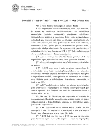 fls.49

PROCESSO Nº TST-DC-6942-72.2013.5.00.0000 - FASE ATUAL: AgR
Não ao Postal Saúde e manutenção do Correios Saúde.
A ECT ampliará para todas as especialidades, junto à rede particular,
o Serviço de Assistência Médico-Hospitalar, com atendimento
psicológico,
odontológico
(inclusive
ortodôntico),
psiquiátrico,
fonoaudiológico, podólogo e nutricional, dentre outras especialidades,
estendendo esse benefício, sem ônus, aos cônjuges, companheiros(as),
casais homossexuais, aos filhos portadores de deficiência, enteados,
curatelados e sob guarda judicial, dependentes de qualquer idade,
aposentados (independentemente da aposentadoria), pensionistas e
anistiados políticos, com ônus para a ECT. A ECT fará o cadastramento
dos aposentados e inclusive de seus dependentes.
§ 1º - A assistência que trata esta cláusula será garantida a todos os
dependentes legais, sem limite de idade, desde que sejam solteiros.
§ 2° - Os dependentes permanecerão definitivamente credenciados
no sistema.
§ 3º - A ECT arcará com cirurgias corretivas e reparadoras de
ortodontia (próteses, blocos, canais, implantes e todos os procedimentos
necessários) e também daquelas decorrentes de queimaduras de 3° grau
e de problemas estéticos, sendo gratuitos os tratamentos nas diversas
especialidades para os trabalhadores, dependentes, aposentados e
inativos da ECT.
§ 4° - A ECT estabelecerá convênios com clínicas especializadas
para empregados e dependentes que tenham a saúde prejudicada por
falta de aparelhos e os fornecerá sem ônus nas deficiências ligadas à
audição, visão, fala etc.
§5°- No caso de falecimento do empregado, o beneficio da
assistência médico-hospitalar e odontológica será assegurado por prazo
indeterminado, e de forma totalmente gratuita, aos dependentes legais,
pensionistas e aposentados.
§6°- A ECT concederá auxílio-funeral de R$ 3.000,00 (três mil
reais) para o caso de falecimento de empregado e seus dependentes
legais e que a licença-nojo seja de cinco dias úteis.
§7°- A ECT fará convênio com o INSS para que os benefícios
previdenciários sejam pagos pela empresa a todos os empregados
Firmado por assinatura eletrônica em 17/10/2013 pelo Sistema de Informações Judiciárias do Tribunal Superior
do Trabalho, nos termos da Lei nº 11.419/2006.

Este documento pode ser acessado no endereço eletrônico http://www.tst.jus.br/validador sob código 10008B190EC59A492B.

Poder Judiciário
Justiça do Trabalho
Tribunal Superior do Trabalho

 