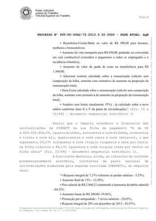 fls.5

PROCESSO Nº TST-DC-6942-72.2013.5.00.0000 - FASE ATUAL: AgR
• Reembolso-Creche/Babá no valor de R$ 500,00 para homens,
mulheres e homoafetivos;
• Aumento do vale transporte para R$ 650,00, podendo ser convertido
em vale combustível (considera o pagamento a todos os empregados e a
incidência tributária);
• Aumento do valor da ajuda de custo na transferência para R$
1.300,00;
• Adicional noturno calculado sobre a remuneração (cálculo sem
composição da folha, somente com estimativa de aumento na proporção da
remuneração total);
• Hora Extra calculada sobre a remuneração (cálculo sem composição
da folha, somente com estimativa de aumento na proporção da remuneração
total);
• Anuênio sem limite (atualmente 35%) - já calculado sobre o novo
salário conforme itens II a V da pauta de reivindicações;” (fls. 14 e
15/492 – documento sequencial eletrônico 1)
Aduziu que o impacto econômico e financeiro das
reivindicações da FINDECT na sua folha de pagamento “é de R$
4.609.939.409,09, (quatro bilhões, seiscentos e nove milhões, novecentos
e trinta e nove mil, quatrocentos e nove reais e nove centavos), o que
representa 59,57% (cinquenta e nove vírgula cinquenta e sete por cento)
na folha clássica e 49,13% (quarenta e nove vírgula treze por cento) na
folha cheia” (fls. 15/492 – documento sequencial eletrônico 1).
A Suscitante destacou, ainda, as cláusulas de conteúdo
predominantemente econômico, constantes da pauta nacional de
reivindicações elaborada pela segunda suscitada (FENTECT), do seguinte
teor:
“• Reajuste integral de 7,13% referente às perdas salariais - 5,55%;
• Aumento Real de 15% - 12,50%;
• Piso salarial de R$ 2.860,21 (mantendo a harmonia da tabela salarial)
- 84,32%
• Aumento linear de R$ 200,00 -19,96%;
• Promoção por antiguidade - 7 níveis salariais - 29,65%;
• Reajuste integral de 20% em dezembro de 2013 - 41,97%;
Firmado por assinatura eletrônica em 17/10/2013 pelo Sistema de Informações Judiciárias do Tribunal Superior
do Trabalho, nos termos da Lei nº 11.419/2006.

Este documento pode ser acessado no endereço eletrônico http://www.tst.jus.br/validador sob código 10008B190EC59A492B.

Poder Judiciário
Justiça do Trabalho
Tribunal Superior do Trabalho

 