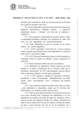 fls.50

PROCESSO Nº TST-DC-6942-72.2013.5.00.0000 - FASE ATUAL: AgR
afastados para tratamento de saúde, em um prazo máximo de 30 (trinta)
dias a partir da assinatura deste ACT.
§8° - Ficam asseguradas as garantias que constam desta cláusula aos
dirigentes, representantes, delegados sindicais
e respectivos
dependentes, durante a liberação com ônus para os sindicatos e
FENTECT.
§ 9° - Fica assegurada a manutenção da assistência médica a todos
os empregados lesionados e afastados com problemas de saúde, bem
como aos seus dependentes, por tempo indeterminado.
§ 10°- Serão substituídas as guias de consultas ou de exames
médicos por cartões magnéticos.
§ 11° - A ECT aumentará o atual limite de 1,2 para 4 (quatro)
salários mínimos para adesão dos pais como dependentes no sistema de
saúde da ECT, sem limite de idade.
§ 12°- A ECT fornecerá medicamento gratuito e auxílio transporte ao
empregado vítima de acidente de trabalho e doença ocupacional em
tratamento.
§ 13°- Haverá tratamento também nos casos de neoplasias.
§ 14°- Reabertura dos ambulatórios médicos regionais que foram
fechados e se amplie o atendimento dos já existentes, sendo que os
laboratórios odontológicos da ECT sejam equipados e possam oferecer
todos os tratamentos dentários sem ônus para o empregado.
§ 15°- A ECT garantirá a operação de laqueadura, vasectomia,
gastroplastia e exame de mamografia, independentemente da idade,
quando os(as) conveniados(as) assim o desejarem, sem nenhuma
restrição.
§ 16°- A ECT garantirá cirurgia de correção visual a laser, se couber,
a seus trabalhadores e dependentes, sempre que for solicitada pelo
oftalmologista, sem nenhuma restrição quanto ao grau.
§ 17°- Todas as guias médicas necessárias ao atendimento preventivo
e/ou curativo deverão estar à disposição dos trabalhadores e de seus
dependentes nas unidades e/ou postos de saúde, nos municípios onde os
mesmos exercem suas respectivas funções. Fica vedada a interferência do
GRH ou outros setores da ECT no que diz respeito à limitação de emissão
de guias a quem necessitar. No caso de uso de emergência, até a
Firmado por assinatura eletrônica em 17/10/2013 pelo Sistema de Informações Judiciárias do Tribunal Superior
do Trabalho, nos termos da Lei nº 11.419/2006.

Este documento pode ser acessado no endereço eletrônico http://www.tst.jus.br/validador sob código 10008B190EC59A492B.

Poder Judiciário
Justiça do Trabalho
Tribunal Superior do Trabalho

 