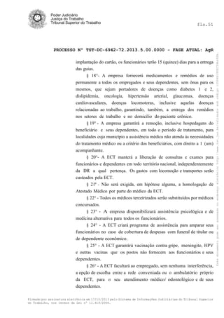 fls.51

PROCESSO Nº TST-DC-6942-72.2013.5.00.0000 - FASE ATUAL: AgR
implantação do cartão, os funcionários terão 15 (quinze) dias para a entrega
das guias.
§ 18°- A empresa fornecerá medicamentos e remédios de uso
permanente a todos os empregados e seus dependentes, sem ônus para os
mesmos, que sejam portadores de doenças como diabetes 1 e 2,
dislipidemia, oncologia, hipertensão arterial, glaucomas, doenças
cardiovasculares, doenças locomotoras, inclusive aquelas doenças
relacionadas ao trabalho, garantindo, também, a entrega dos remédios
nos setores de trabalho e no domicílio do paciente crônico.
§ 19° - A empresa garantirá a remoção, inclusive hospedagens do
beneficiário e seus dependentes, em todo o período de tratamento, para
localidades cujo município a assistência médica não atenda às necessidades
do tratamento médico ou a critério dos beneficiários, com direito a 1 (um)
acompanhante.
§ 20°- A ECT manterá a liberação de consultas e exames para
funcionários e dependentes em todo território nacional, independentemente
da DR a qual pertença. Os gastos com locomoção e transportes serão
custeados pela ECT.
§ 21º - Não será exigida, em hipótese alguma, a homologação de
Atestado Médico por parte do médico da ECT.
§ 22° - Todos os médicos terceirizados serão substituídos por médicos
concursados.
§ 23° - A empresa disponibilizará assistência psicológica e de
medicina alternativa para todos os funcionários.
§ 24° - A ECT criará programa de assistência para amparar seus
funcionários no caso de cobertura de despesas com funeral de titular ou
de dependente econômico.
§ 25° - A ECT garantirá vacinação contra gripe, meningite, HPV
e outras vacinas que os postos não fornecem aos funcionários e seus
dependentes.
§ 26° - A ECT facultará ao empregado, sem nenhuma interferência,
a opção de escolha entre a rede conveniada ou o ambulatório próprio
da ECT, para o seu atendimento médico/ odontológico e de seus
dependentes.
Firmado por assinatura eletrônica em 17/10/2013 pelo Sistema de Informações Judiciárias do Tribunal Superior
do Trabalho, nos termos da Lei nº 11.419/2006.

Este documento pode ser acessado no endereço eletrônico http://www.tst.jus.br/validador sob código 10008B190EC59A492B.

Poder Judiciário
Justiça do Trabalho
Tribunal Superior do Trabalho

 