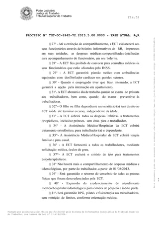 fls.52

PROCESSO Nº TST-DC-6942-72.2013.5.00.0000 - FASE ATUAL: AgR
§ 27° - Até a extinção do compartilhamento, a ECT esclarecerá aos
seus funcionários através de boletins informativos do RH, impressos
em suas unidades, as despesas médicas compartilhadas detalhadas
para acompanhamento do funcionário, em seu holerite.
§ 28° - A ECT fica proibida de convocar para consultas médicas os
seus funcionários que estão afastados pelo INSS.
§ 29° - A ECT garantirá plantão médico com ambulâncias
equipadas com desfibrilador cardíaco nos grandes setores.
§ 30° - Quando o empregado tiver que ficar internado, a ECT
garantirá a opção pela internação em apartamento.
§ 31º - A ECT abonará o dia de trabalho quando do exame de próstata
aos trabalhadores, bem como, quando do exame preventivo às
trabalhadoras.
§ 32°- O filho ou filha dependente universitário (a) terá direito ao
ECT saúde até terminar o curso, independente da idade.
§ 33° - A ECT cobrirá todas as despesas relativas a tratamentos
ortopédicos, inclusive próteses, sem ônus para o trabalhador.
§ 34° - A Assistência Médico/Hospitalar da ECT cobrirá
tratamento ortodôntico, para trabalhador (a) e dependente.
§ 35°- A Assistência Médico/Hospitalar da ECT cobrirá terapia
familiar e para casal.
§ 36° - A ECT fornecerá a todos os trabalhadores, mediante
solicitação médica, óculos de grau.
§ 37°- A ECT excluirá o critério de teto para tratamentos
psicoterapêuticos.
§ 38° Não haverá mais o compartilhamento de despesas médicas e
odontológicas, por parte do trabalhador, a partir de O 1/08/2013.
§ 39° - Será garantido o retorno do convênio de todas as pessoas
físicas que foram descredenciadas pela ECT.
§ 40° - Expansão do credenciamento de atendimento
médico/hospitalar/odontológico para cidades de pequeno e médio porte.
§ 41º - Será garantido RPG, pilates e fisioterapia aos trabalhadores,
sem restrição de limites, conforme orientação médica.

Firmado por assinatura eletrônica em 17/10/2013 pelo Sistema de Informações Judiciárias do Tribunal Superior
do Trabalho, nos termos da Lei nº 11.419/2006.

Este documento pode ser acessado no endereço eletrônico http://www.tst.jus.br/validador sob código 10008B190EC59A492B.

Poder Judiciário
Justiça do Trabalho
Tribunal Superior do Trabalho

 