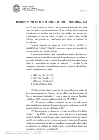 fls.54

PROCESSO Nº TST-DC-6942-72.2013.5.00.0000 - FASE ATUAL: AgR
na ECT que permanecem na ativa, aos aposentados desligados sem justa
causa ou a pedido e aos aposentados na ECT por invalidez, bem como a seus
dependentes que atendam aos critérios estabelecidos nas normas que
regulamentam o Plano de Saúde, os quais, na vigência deste Acordo
Coletivo, não poderão ser modificados para efeito de exclusão de
dependentes.
Eventual alteração no plano de ASSISTÊNCIA MÉDICA /
HOSPITALAR E ODONTOLÓGICA vigente na empresa será precedida de
estudos atuariais por comissão paritária.
A participação financeira dos empregados no custeio das despesas,
mediante sistema compartilhado, ocorrerá de acordo com os percentuais a
seguir discriminados por faixa salarial, observados os limites máximos para
efeito de compartilhamento citados no parágrafo 1°, excluída de tais
percentuais a internação opcional em apartamento e a prótese odontológica,
que têm regulamentação própria:
a) NM-01 até NM-16 - 10%;
b) NM-17 até NM-48 - 15%;
c) NM-49 até NM-90 - 20%;
d) NS-01 até NS-60 - 20%.
§ 1º - O teto limite máximo para efeito de compartilhamento será de: a)
Para os empregados ativos 2 vezes o valor do salário-base do empregado, b)
Para os aposentados desligados 3 vezes o valor da soma do beneficio
recebido do INSS e suplementação concedida pelo POSTALIS.
§ 2° - Os exames periódicos obrigatórios para os empregados ativos
serão realizados sem quaisquer ônus para os mesmos, obedecendo a grade de
exames estabelecida pela Área de Saúde da ECT.
§ 3°- Enquanto durar o afastamento em razão de acidente de trabalho
(código 91 do INSS), o empregado ativo terá direito à assistência
médico-hospitalar e odontológica, sendo o atendimento totalmente gratuito
na rede, conveniada no que se relaciona ao respectivo tratamento. Os valores
relativos ao atendimento na rede conveniada para os casos não relacionados
ao tratamento do acidente de trabalho serão compartilhados dentro dos
percentuais estabelecidos nesta cláusula.
Firmado por assinatura eletrônica em 17/10/2013 pelo Sistema de Informações Judiciárias do Tribunal Superior
do Trabalho, nos termos da Lei nº 11.419/2006.

Este documento pode ser acessado no endereço eletrônico http://www.tst.jus.br/validador sob código 10008B190EC59A492B.

Poder Judiciário
Justiça do Trabalho
Tribunal Superior do Trabalho

 