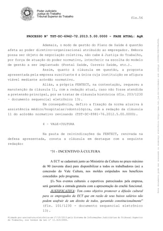 fls.56

PROCESSO Nº TST-DC-6942-72.2013.5.00.0000 - FASE ATUAL: AgR
Ademais, o modo de gestão do Plano de Saúde é questão
afeta ao poder diretivo-organizacional atribuído ao empregador. Embora
possa ser objeto de negociação coletiva, não cabe à Justiça do Trabalho,
por força de atuação do poder normativo, interferir na escolha do modelo
de gestão a ser implantado (Postal Saúde, Correio Saúde, etc.).
Assim, quanto à cláusula em questão, a proposta
apresentada pela empresa suscitante é a única cuja instituição se afigura
viável mediante acórdão normativo.
Aliás, a própria FENTECT, na contestação, requereu a
manutenção da cláusula 11, com a redação atual, caso não fosse atendida
a pretensão principal, por se tratar de cláusula histórica (fls. 203/1230
– documento sequencial eletrônico 13).
Em consequência, defiro a fixação da norma alusiva à
assistência médico/hospitalar/odontológica, com a redação da cláusula
11 do acórdão normativo revisando (TST-DC-8981-76.2012.5.00.0000).
4 – VALE-CULTURA
Na pauta de reivindicações da FENTECT, renovada na
defesa apresentada, consta a cláusula em destaque com a seguinte
redação:
“31 - INCENTIVO À CULTURA
A ECT se cadastrará junto ao Ministério da Cultura no prazo máximo
de 90 (noventa dias) para disponibilizar a todos os trabalhadores (as) a
concessão do Vale Cultura, nos moldes estipulados nos benefícios
concedidos pelo programa.
§1o Nos eventos culturais e esportivos patrocinados pela empresa,
será garantida a entrada gratuita com a apresentação do crachá funcional.
JUSTIFICATIVA: Tem como objetivo promover a difusão cultural
para os empregados da ECT que em razão de seus baixos salários não
podem usufruir de um direito de todos, garantido constitucionalmente”
(fls. 101/1230 - documento sequencial eletrônico
13).
Firmado por assinatura eletrônica em 17/10/2013 pelo Sistema de Informações Judiciárias do Tribunal Superior
do Trabalho, nos termos da Lei nº 11.419/2006.

Este documento pode ser acessado no endereço eletrônico http://www.tst.jus.br/validador sob código 10008B190EC59A492B.

Poder Judiciário
Justiça do Trabalho
Tribunal Superior do Trabalho

 