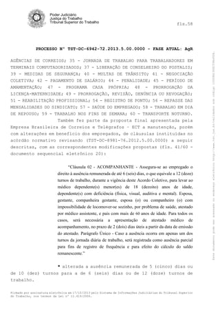 fls.58

PROCESSO Nº TST-DC-6942-72.2013.5.00.0000 - FASE ATUAL: AgR
AGÊNCIAS DE CORREIOS; 35 - JORNADA DE TRABALHO PARA TRABALHADORES EM
TERMINAIS COMPUTADORIZADOS; 37 - LIBERAÇÃO DE CONSELHEIRO DO POSTALIS;
39 - MEDIDAS DE SEGURANÇA; 40 - MULTAS DE TRÂNSITO; 41 - NEGOCIAÇÃO
COLETIVA; 42 - PAGAMENTO DE SALÁRIO; 44 - PENALIDADE; 45 - PERÍODO DE
AMAMENTAÇÃO; 47 - PROGRAMA CASA PRÓPRIA; 48 - PRORROGAÇÃO DA
LICENÇA-MATERNIDADE; 49 - PRORROGAÇÃO, REVISÃO, DENÚNCIA OU REVOGAÇÃO;
51 - REABILITAÇÃO PROFISSIONAL; 54 - REGISTRO DE PONTO; 56 - REPASSE DAS
MENSALIDADES DO SINDICATO; 57 - SAÚDE DO EMPREGADO; 58 - TRABALHO EM DIA
DE REPOUSO; 59 - TRABALHO NOS FINS DE SEMANA; 60 - TRANSPORTE NOTURNO.
Também fez parte da proposta final apresentada pela
Empresa Brasileira de Correios e Telégrafos – ECT a manutenção, porém
com alterações em benefício dos empregados, de cláusulas instituídas no
acórdão normativo revisando (TST-DC-8981-76.2012.5.00.0000) a seguir
descritas, com as correspondentes modificações propostas (fls. 41/60 documento sequencial eletrônico 20):
“Cláusula 02 - ACOMPANHANTE - Assegura-se ao empregado o
direito à ausência remunerada de até 6 (seis) dias, o que equivale a 12 (doze)
turnos de trabalho, durante a vigência deste Acordo Coletivo, para levar ao
médico dependente(s) menor(es) de 18 (dezoito) anos de idade,
dependente(s) com deficiência (física, visual, auditiva e mental). Esposa,
gestante, companheira gestante, esposa (o) ou companheiro (o) com
impossibilidade de locomover-se sozinho, por problema de saúde, atestado
por médico assistente, e pais com mais de 60 anos de idade. Para todos os
casos, será necessária a apresentação de atestado médico de
acompanhamento, no prazo de 2 (dois) dias úteis a partir da data de emissão
do atestado. Parágrafo Único - Caso a ausência ocorra em apenas um dos
turnos da jornada diária de trabalho, será registrada como ausência parcial
para fins de registro de frequência e para efeito do cálculo do saldo
remanescente.”
* alterada a ausência remunerada de 5 (cinco) dias ou
de 10 (dez) turnos para a de 6 (seis) dias ou de 12 (doze) turnos de
trabalho.
Firmado por assinatura eletrônica em 17/10/2013 pelo Sistema de Informações Judiciárias do Tribunal Superior
do Trabalho, nos termos da Lei nº 11.419/2006.

Este documento pode ser acessado no endereço eletrônico http://www.tst.jus.br/validador sob código 10008B190EC59A492B.

Poder Judiciário
Justiça do Trabalho
Tribunal Superior do Trabalho

 
