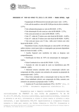 fls.6

PROCESSO Nº TST-DC-6942-72.2013.5.00.0000 - FASE ATUAL: AgR
• Equiparação do Diferencial de mercado pelo maior valor - 2,58%;
• Vale café da manhã no valor de R$ 10,00 por dia de efetivo trabalho 3,57%;
• Vale refeição/alimentação no valor de R$ 40,00 - 4,78%;
• Vale alimentação II (vale cesta) no valor de R$ 400,00 - 3,73%;
• Vale cesta aniversário no valor de R$ 400,00 - 5,95%:
• Vale 13º - talão de 27 tickets com valor facial de R$ 40,00 - 16,08%;
• Vale 14° - talão de 27 tickets com valor facial de RS 40,00 - 16,08%;
• Vale extra por meses com 31 dias - talão com 6 tickets com valor
facial de RS 40,00 - 3,57%;
• Reembolso Creche e Auxílio-Educação no valor de RS 1.017,00 (um
salário mínimo e meio) para todos os empregados que possuam dependente
dentro do limite de idade - 6,39%;
• Auxílio Especial com reembolso de todas as despesas sem
compartilhamento;
• Gratificação de férias de 103% da remuneração do empregado 9,86%;
• Ticket Combustível no valor de RS 350,00 – 5,12%;
• Aumento do valor da ajuda de custo na transferência para RS
2.000,00 - 0,00%
• Adicional noturno calculado sobre a remuneração (cálculo sem
composição da folha, somente com estimativa de aumento na proporção da
remuneração total) - 2,43%;
• Hora Extra calculada sobre a remuneração total na base de 250%
sobre a hora trabalhada (cálculo sem composição da folha, somente com
estimativa de aumento na proporção total)- 11,80%;
• Anuênio de 2% sem limite (atualmente 35%) - 54,75%” (fls. 15
e 16/492 – documento sequencial eletrônico 1).
Argumentou que o impacto econômico e financeiro das
reivindicações da FENTECT na sua folha de pagamento “é de RS
31.413.371.825,86, (trinta e um bilhões, quatrocentos milhões, trezentos
e setenta e um mil, oitocentos e vinte e cinco reais e oitenta e seis
centavos), o que representa 450,93% (quatrocentos e cinquenta vírgula
noventa e três por cento) na Folha clássica e 356,73% (trezentos e
Firmado por assinatura eletrônica em 17/10/2013 pelo Sistema de Informações Judiciárias do Tribunal Superior
do Trabalho, nos termos da Lei nº 11.419/2006.

Este documento pode ser acessado no endereço eletrônico http://www.tst.jus.br/validador sob código 10008B190EC59A492B.

Poder Judiciário
Justiça do Trabalho
Tribunal Superior do Trabalho

 