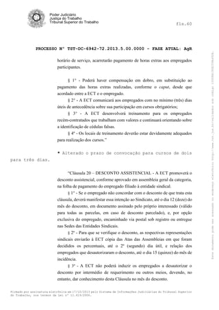 fls.60

PROCESSO Nº TST-DC-6942-72.2013.5.00.0000 - FASE ATUAL: AgR
horário de serviço, acarretarão pagamento de horas extras aos empregados
participantes.
§ 1° - Poderá haver compensação em dobro, em substituição ao
pagamento das horas extras realizadas, conforme o caput, desde que
acordado entre a ECT e o empregado.
§ 2° - A ECT comunicará aos empregados com no mínimo (três) dias
úteis de antecedência sobre sua participação em cursos obrigatórios;
§ 3° - A ECT desenvolverá treinamento para os empregados
recém-contratados que trabalham com valores e continuará orientando sobre
a identificação de cédulas falsas.
§ 4º - Os locais de treinamento deverão estar devidamente adequados
para realização dos cursos.”
* Alterado o prazo de convocação para cursos de dois
para três dias.
“Cláusula 20 – DESCONTO ASSISTENCIAL - A ECT promoverá o
desconto assistencial, conforme aprovado em assembleia geral da categoria,
na folha de pagamento do empregado filiado à entidade sindical.
§ 1° - Se o empregado não concordar com o desconto de que trata esta
cláusula, deverá manifestar essa intenção ao Sindicato, até o dia 12 (doze) do
mês do desconto, em documento assinado pelo próprio interessado (válido
para todas as parcelas, em caso de desconto parcelado), e, por opção
exclusiva do empregado, encaminhado via postal sob registro ou entregue
nas Sedes das Entidades Sindicais.
§ 2º - Para que se verifique o desconto, as respectivas representações

sindicais enviarão à ECT cópia das Atas das Assembleias em que foram
decididos os percentuais, até o 2º (segundo) dia útil, e relação dos
empregados que desautorizaram o desconto, até o dia 15 (quinze) do mês de
incidência.
§ 3º - A ECT não poderá induzir os empregados a desautorizar o

desconto por intermédio de requerimento ou outros meios, devendo, no
entanto, dar conhecimento desta Cláusula no mês do desconto.
Firmado por assinatura eletrônica em 17/10/2013 pelo Sistema de Informações Judiciárias do Tribunal Superior
do Trabalho, nos termos da Lei nº 11.419/2006.

Este documento pode ser acessado no endereço eletrônico http://www.tst.jus.br/validador sob código 10008B190EC59A492B.

Poder Judiciário
Justiça do Trabalho
Tribunal Superior do Trabalho

 