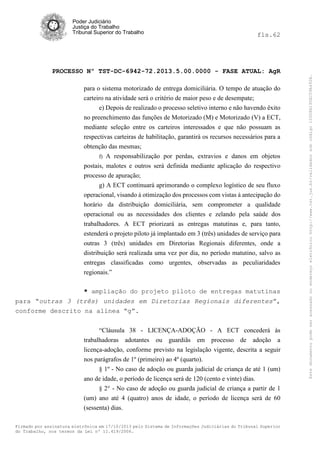 fls.62

PROCESSO Nº TST-DC-6942-72.2013.5.00.0000 - FASE ATUAL: AgR
para o sistema motorizado de entrega domiciliária. O tempo de atuação do
carteiro na atividade será o critério de maior peso e de desempate;
e) Depois de realizado o processo seletivo interno e não havendo êxito
no preenchimento das funções de Motorizado (M) e Motorizado (V) a ECT,
mediante seleção entre os carteiros interessados e que não possuam as
respectivas carteiras de habilitação, garantirá os recursos necessários para a
obtenção das mesmas;
f) A responsabilização por perdas, extravios e danos em objetos
postais, malotes e outros será definida mediante aplicação do respectivo
processo de apuração;
g) A ECT continuará aprimorando o complexo logístico de seu fluxo
operacional, visando à otimização dos processos com vistas à antecipação do
horário da distribuição domiciliária, sem comprometer a qualidade
operacional ou as necessidades dos clientes e zelando pela saúde dos
trabalhadores. A ECT priorizará as entregas matutinas e, para tanto,
estenderá o projeto piloto já implantado em 3 (três) unidades de serviço para
outras 3 (três) unidades em Diretorias Regionais diferentes, onde a
distribuição será realizada uma vez por dia, no período matutino, salvo as
entregas classificadas como urgentes, observadas as peculiaridades
regionais.”
* ampliação do projeto piloto de entregas matutinas
para “outras 3 (três) unidades em Diretorias Regionais diferentes”,
conforme descrito na alínea “g”.
“Cláusula 38 - LICENÇA-ADOÇÃO - A ECT concederá às
trabalhadoras adotantes ou guardiãs em processo de adoção a
licença-adoção, conforme previsto na legislação vigente, descrita a seguir
nos parágrafos de 1º (primeiro) ao 4º (quarto).
§ 1º - No caso de adoção ou guarda judicial de criança de até 1 (um)
ano de idade, o período de licença será de 120 (cento e vinte) dias.
§ 2° - No caso de adoção ou guarda judicial de criança a partir de 1

(um) ano até 4 (quatro) anos de idade, o período de licença será de 60
(sessenta) dias.
Firmado por assinatura eletrônica em 17/10/2013 pelo Sistema de Informações Judiciárias do Tribunal Superior
do Trabalho, nos termos da Lei nº 11.419/2006.

Este documento pode ser acessado no endereço eletrônico http://www.tst.jus.br/validador sob código 10008B190EC59A492B.

Poder Judiciário
Justiça do Trabalho
Tribunal Superior do Trabalho

 