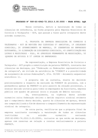 fls.66

PROCESSO Nº TST-DC-6942-72.2013.5.00.0000 - FASE ATUAL: AgR
Nesse contexto, defiro a manutenção de todas as
cláusulas em referência, na forma proposta pela Empresa Brasileira de
Correios e Telégrafos – ECT, que passam a fazer parte integrante deste
acórdão normativo.
6. PROPOSTA DA EMPRESA BRASILEIRA DE CORREIOS E
TELÉGRAFOS – ECT DE REVISÃO DAS CLÁUSULAS 07 (ANISTIA), 19 (DELEGADO
SINDICAL), 26 (FORNECIMENTO DE MANUAL), 28 (GARANTIAS AO EMPREGADO
ESTUDANTE), 36 (LIBERAÇÃO DE DIRIGENTES SINDICAIS), 43 (PARTICIPAÇÃO NOS
LUCROS E RESULTADOS – PLR), 46 (PROCESSO PERMANENTE DE NEGOCIAÇÃO), 50
(QUADRO DE AVISOS) E 57 (SÁUDE DO EMPREGADO)
Na representação, a Empresa Brasileira de Correios e
Telégrafos – ECT propôs a substituição da palavra FENTECT, constante das
cláusulas em destaque, por “Federação ou Federações representativa(s)
da categoria”, em virtude da existência da “FINDECT e a possibilidade
de surgimento de outras federações”, (fls. 30/492 – documento sequencial
eletrônico 1).
A proposta não se sustenta, diante do decidido
preliminarmente a respeito da exclusão da FINDECT do processo, com a
permanência apenas da FENTECT no polo passivo da relação processual, a
ensejar decisão unitária para todos os empregados da Suscitante, empresa
pública com quadro de pessoal único e atuação em âmbito nacional.
Se, eventualmente, na vigência deste acórdão
normativo outra federação obtiver o devido registro sindical evidente
que o cumprimento desta decisão, quanto às cláusulas em apreço, deverá
ser compatibilizado a fim de observar o compartilhamento da representação
sindical da categoria.
De outra parte, verifica-se que a proposta final da
empresa suscitante contempla a manutenção de todas as cláusulas
instituídas
no
acórdão
normativo
revisando
(TST-DC-8981-76.2012.5.00.0000), inclusive as que estão em destaque,
apenas com reservas em relação a constar exclusivamente a palavra
FENTECT.
Firmado por assinatura eletrônica em 17/10/2013 pelo Sistema de Informações Judiciárias do Tribunal Superior
do Trabalho, nos termos da Lei nº 11.419/2006.

Este documento pode ser acessado no endereço eletrônico http://www.tst.jus.br/validador sob código 10008B190EC59A492B.

Poder Judiciário
Justiça do Trabalho
Tribunal Superior do Trabalho

 