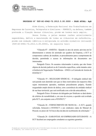 fls.67

PROCESSO Nº TST-DC-6942-72.2013.5.00.0000 - FASE ATUAL: AgR
Além disso, a Federação Nacional dos Trabalhadores em
Empresas de Correios, Telégrafos e Similares – FENTECT, na defesa, também
pretende a fixação dessas cláusulas, porém em termos mais amplos.
Dessa forma, e pelas mesmas razões anteriormente
expendidas, defiro a manutenção de todas as cláusulas em referência,
porém com redação idêntica à estipulada no acórdão normativo revisando
(TST-DC-8981-76.2012.5.00.0000), do seguinte teor:
“Cláusula 07 - ANISTIA - Quando os atos de anistia prevista em lei
determinarem o retomo do anistiado aos quadros da Empresa, a ECT se
compromete a adotar, de imediato, os procedimentos para o cumprimento da
decisão, permitindo o acesso às informações de documentos aos
interessados.
Parágrafo Único. Os assuntos relacionados à anistia, que não foram
objetos de decisão judicial ou de Comissões específicas, serão tratados entre
a Gerência de Negociações Trabalhistas – GNEG e a Comissão de Anistia da
FENTECT.”
“Cláusula 19 - DELEGADO SINDICAL - O delegado sindical não
será punido nem demitido sem que os fatos motivadores da respectiva falta
sejam inteiramente apurados, mediante procedimento próprio, ficando
resguardado amplo direito de defesa, com a assistência da entidade sindical
de sua base territorial, que será notificada com a devida antecedência.
Parágrafo Único. O número de delegados por Sindicato se dará dentro
de critérios de razoabilidade e, em caso de excesso, a questão será avaliada
pela ECT, em conjunto com a FENTECT.”
“Cláusula 26 - FORNECIMENTO DE MANUAL - A ECT, quando
solicitada, fornecerá à FENTECT e aos sindicatos cópia do Manual de
Pessoal, no prazo de 5 (Cinco) dias da data de recebimento da solicitação.”
“Cláusula 28 - GARANTIAS AO EMPREGADO ESTUDANTE - A
ECT facultará aos empregados estudantes as seguintes garantias:

Firmado por assinatura eletrônica em 17/10/2013 pelo Sistema de Informações Judiciárias do Tribunal Superior
do Trabalho, nos termos da Lei nº 11.419/2006.

Este documento pode ser acessado no endereço eletrônico http://www.tst.jus.br/validador sob código 10008B190EC59A492B.

Poder Judiciário
Justiça do Trabalho
Tribunal Superior do Trabalho

 