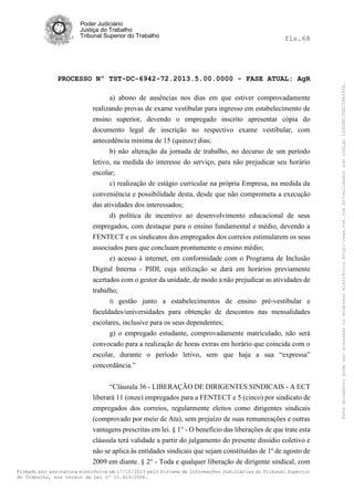 fls.68

PROCESSO Nº TST-DC-6942-72.2013.5.00.0000 - FASE ATUAL: AgR
a) abono de ausências nos dias em que estiver comprovadamente
realizando provas de exame vestibular para ingresso em estabelecimento de
ensino superior, devendo o empregado inscrito apresentar cópia do
documento legal de inscrição no respectivo exame vestibular, com
antecedência mínima de 15 (quinze) dias;
b) não alteração da jornada de trabalho, no decurso de um período
letivo, na medida do interesse do serviço, para não prejudicar seu horário
escolar;
c) realização de estágio curricular na própria Empresa, na medida da
conveniência e possibilidade desta, desde que não comprometa a execução
das atividades dos interessados;
d) política de incentivo ao desenvolvimento educacional de seus
empregados, com destaque para o ensino fundamental e médio, devendo a
FENTECT e os sindicatos dos empregados dos correios estimularem os seus
associados para que concluam prontamente o ensino médio;
e) acesso à internet, em conformidade com o Programa de Inclusão
Digital Interna - PIDI, cuja utilização se dará em horários previamente
acertados com o gestor da unidade, de modo a não prejudicar as atividades de
trabalho;
f) gestão junto a estabelecimentos de ensino pré-vestibular e
faculdades/universidades para obtenção de descontos nas mensalidades
escolares, inclusive para os seus dependentes;
g) o empregado estudante, comprovadamente matriculado, não será
convocado para a realização de horas extras em horário que coincida com o
escolar, durante o período letivo, sem que haja a sua “expressa”
concordância.”
“Cláusula 36 - LIBERAÇÃO DE DIRIGENTES SINDICAIS - A ECT
liberará 11 (onze) empregados para a FENTECT e 5 (cinco) por sindicato de
empregados dos correios, regularmente eleitos como dirigentes sindicais
(comprovado por meio de Ata), sem prejuízo de suas remunerações e outras
vantagens prescritas em lei. § 1° - O benefício das liberações de que trate esta
cláusula terá validade a partir do julgamento do presente dissídio coletivo e
não se aplica às entidades sindicais que sejam constituídas de 1º de agosto de
2009 em diante. § 2° - Toda e qualquer liberação de dirigente sindical, com
Firmado por assinatura eletrônica em 17/10/2013 pelo Sistema de Informações Judiciárias do Tribunal Superior
do Trabalho, nos termos da Lei nº 11.419/2006.

Este documento pode ser acessado no endereço eletrônico http://www.tst.jus.br/validador sob código 10008B190EC59A492B.

Poder Judiciário
Justiça do Trabalho
Tribunal Superior do Trabalho

 