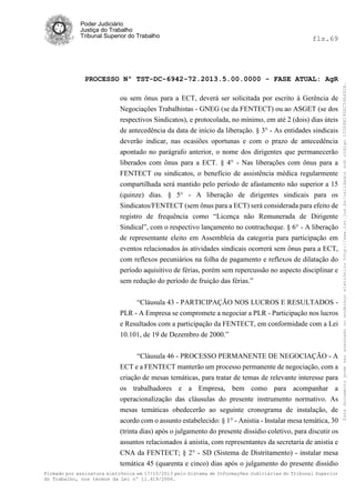 fls.69

PROCESSO Nº TST-DC-6942-72.2013.5.00.0000 - FASE ATUAL: AgR
ou sem ônus para a ECT, deverá ser solicitada por escrito à Gerência de
Negociações Trabalhistas - GNEG (se da FENTECT) ou ao ASGET (se dos
respectivos Sindicatos), e protocolada, no mínimo, em até 2 (dois) dias úteis
de antecedência da data de início da liberação. § 3° - As entidades sindicais
deverão indicar, nas ocasiões oportunas e com o prazo de antecedência
apontado no parágrafo anterior, o nome dos dirigentes que permanecerão
liberados com ônus para a ECT. § 4° - Nas liberações com ônus para a
FENTECT ou sindicatos, o benefício de assistência médica regularmente
compartilhada será mantido pelo período de afastamento não superior a 15
(quinze) dias. § 5° - A liberação de dirigentes sindicais para os
Sindicatos/FENTECT (sem ônus para a ECT) será considerada para efeito de
registro de frequência como “Licença não Remunerada de Dirigente
Sindical”, com o respectivo lançamento no contracheque. § 6° - A liberação
de representante eleito em Assembleia da categoria para participação em
eventos relacionados às atividades sindicais ocorrerá sem ônus para a ECT,
com reflexos pecuniários na folha de pagamento e reflexos de dilatação do
período aquisitivo de férias, porém sem repercussão no aspecto disciplinar e
sem redução do período de fruição das férias.”
“Cláusula 43 - PARTICIPAÇÃO NOS LUCROS E RESULTADOS PLR - A Empresa se compromete a negociar a PLR - Participação nos lucros
e Resultados com a participação da FENTECT, em conformidade com a Lei
10.101, de 19 de Dezembro de 2000.”
“Cláusula 46 - PROCESSO PERMANENTE DE NEGOCIAÇÃO - A
ECT e a FENTECT manterão um processo permanente de negociação, com a
criação de mesas temáticas, para tratar de temas de relevante interesse para
os trabalhadores e a Empresa, bem como para acompanhar a
operacionalização das cláusulas do presente instrumento normativo. As
mesas temáticas obedecerão ao seguinte cronograma de instalação, de
acordo com o assunto estabelecido: § 1° - Anistia - Instalar mesa temática, 30
(trinta dias) após o julgamento do presente dissídio coletivo, para discutir os
assuntos relacionados à anistia, com representantes da secretaria de anistia e
CNA da FENTECT; § 2° - SD (Sistema de Distritamento) - instalar mesa
temática 45 (quarenta e cinco) dias após o julgamento do presente dissídio
Firmado por assinatura eletrônica em 17/10/2013 pelo Sistema de Informações Judiciárias do Tribunal Superior
do Trabalho, nos termos da Lei nº 11.419/2006.

Este documento pode ser acessado no endereço eletrônico http://www.tst.jus.br/validador sob código 10008B190EC59A492B.

Poder Judiciário
Justiça do Trabalho
Tribunal Superior do Trabalho

 
