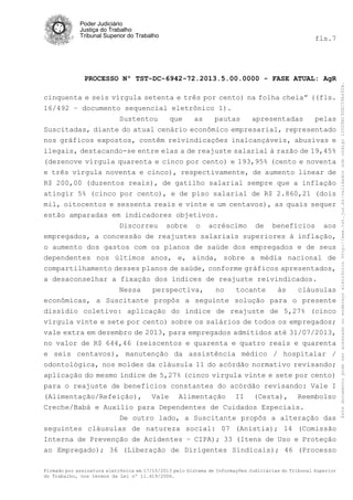 fls.7

PROCESSO Nº TST-DC-6942-72.2013.5.00.0000 - FASE ATUAL: AgR
cinquenta e seis vírgula setenta e três por cento) na folha cheia” ((fls.
16/492 – documento sequencial eletrônico 1).
Sustentou
que
as
pautas
apresentadas
pelas
Suscitadas, diante do atual cenário econômico empresarial, representado
nos gráficos expostos, contêm reivindicações inalcançáveis, abusivas e
ilegais, destacando-se entre elas a de reajuste salarial à razão de 19,45%
(dezenove vírgula quarenta e cinco por cento) e 193,95% (cento e noventa
e três vírgula noventa e cinco), respectivamente, de aumento linear de
R$ 200,00 (duzentos reais), de gatilho salarial sempre que a inflação
atingir 5% (cinco por cento), e de piso salarial de R$ 2.860,21 (dois
mil, oitocentos e sessenta reais e vinte e um centavos), as quais sequer
estão amparadas em indicadores objetivos.
Discorreu sobre o acréscimo de benefícios aos
empregados, a concessão de reajustes salariais superiores à inflação,
o aumento dos gastos com os planos de saúde dos empregados e de seus
dependentes nos últimos anos, e, ainda, sobre a média nacional de
compartilhamento desses planos de saúde, conforme gráficos apresentados,
a desaconselhar a fixação dos índices de reajuste reivindicados.
Nessa
perspectiva,
no
tocante
às
cláusulas
econômicas, a Suscitante propôs a seguinte solução para o presente
dissídio coletivo: aplicação do índice de reajuste de 5,27% (cinco
vírgula vinte e sete por cento) sobre os salários de todos os empregados;
vale extra em dezembro de 2013, para empregados admitidos até 31/07/2013,
no valor de R$ 644,46 (seiscentos e quarenta e quatro reais e quarenta
e seis centavos), manutenção da assistência médico / hospitalar /
odontológica, nos moldes da cláusula 11 do acórdão normativo revisando;
aplicação do mesmo índice de 5,27% (cinco vírgula vinte e sete por cento)
para o reajuste de benefícios constantes do acórdão revisando: Vale I
(Alimentação/Refeição), Vale Alimentação II (Cesta), Reembolso
Creche/Babá e Auxílio para Dependentes de Cuidados Especiais.
De outro lado, a Suscitante propôs a alteração das
seguintes cláusulas de natureza social: 07 (Anistia); 14 (Comissão
Interna de Prevenção de Acidentes – CIPA); 33 (Itens de Uso e Proteção
ao Empregado); 36 (Liberação de Dirigentes Sindicais); 46 (Processo
Firmado por assinatura eletrônica em 17/10/2013 pelo Sistema de Informações Judiciárias do Tribunal Superior
do Trabalho, nos termos da Lei nº 11.419/2006.

Este documento pode ser acessado no endereço eletrônico http://www.tst.jus.br/validador sob código 10008B190EC59A492B.

Poder Judiciário
Justiça do Trabalho
Tribunal Superior do Trabalho

 