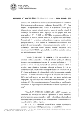 fls.70

PROCESSO Nº TST-DC-6942-72.2013.5.00.0000 - FASE ATUAL: AgR
coletivo, com o objetivo de discutir os assuntos referentes ao Sistema de
Distritamento, revendo critérios e parâmetros do atual SD; § 3° - Casa
Própria - criar juntamente com a FENTECT, no prazo de 120 dias após o
julgamento do presente dissídio coletivo, grupo de trabalho visando à
construção de alternativas para a aquisição de casa própria pelos seus
empregados; § 4° - A ECT e a FENTEC, em conjunto, elaborarão o
cronograma de reuniões a serem realizadas na vigência deste Instrumento
Normativo; § 5° - no período estabelecido no cronograma mencionado no
parágrafo anterior, a ECT liberará os componentes das comissões, sem
prejuízo de suas remunerações e outras vantagens prescritas em lei; § 6° - as
deliberações resultantes dessas reuniões, quando necessário, serão
submetidas pela FENTECT à apreciação das assembleias realizadas em cada
um dos sindicatos a ela filiados.”
“Cláusula 50- QUADRO DE AVISOS- A ECT assegurará que as
entidades sindicais vinculadas à FENTECT instalem quadro para a fixação
de avisos e comunicações de interesse da categoria profissional. § 1º - O
quadro de avisos será de propriedade das entidades sindicais e terá as
seguintes características e dimensões máximas: a) largura de 1,00 m;
comprimento de 1,20m; b) fundo verde e proteção de vidro com fechadura. §
2° - As chaves do quadro de avisos serão de exclusivo controle das entidades
sindicais. §3º - Poderá ser instalado um quadro de avisos em cada unidade da
ECT, em local propício aos seus objetivos e de acesso. exclusivo de
empregados, cuja localização será definida de comum acordo entre a ECT e o
sindicato. §4º - Nas comunicações escritas, ficam vedadas as manifestações
de conteúdo ou objetivos político-partidários e de ofensas a quem quer que
seja.”
“Cláusula 57 - SAÚDE DO EMPREGADO - A ECT prosseguirá nas
campanhas de prevenção de doenças e promoção da saúde, abordando
prioritariamente os temas vinculados à saúde e enfermidades relacionadas ao
trabalho, possibilitando acesso de seus empregados aos exames necessários,
segundo critérios médicos vigentes.
§1º - A ECT continuará desenvolvendo estudos ergonômicos,
conforme recomenda a NR 17 para prevenção de LER/DORT.
Firmado por assinatura eletrônica em 17/10/2013 pelo Sistema de Informações Judiciárias do Tribunal Superior
do Trabalho, nos termos da Lei nº 11.419/2006.

Este documento pode ser acessado no endereço eletrônico http://www.tst.jus.br/validador sob código 10008B190EC59A492B.

Poder Judiciário
Justiça do Trabalho
Tribunal Superior do Trabalho

 