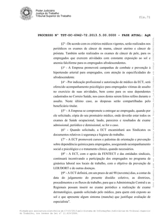fls.71

PROCESSO Nº TST-DC-6942-72.2013.5.00.0000 - FASE ATUAL: AgR
§2º - De acordo com os critérios médicos vigentes, serão realizados nos
periódicos os exames de câncer de mama, câncer uterino e câncer de
próstata. Também serão realizados os exames de câncer de pele, para os
empregados que exercem atividades com constante exposição ao sol e
anemia falciforme para os empregados afrodescendentes.
§3º - A Empresa promoverá campanhas de combate e prevenção à
hipertensão arterial para empregados, com atenção às especificidades do
afrodescendente.
§4° - Por indicação profissional e autorização de médico da ECT, será
oferecido acompanhamento psicológico para empregados vitimas de assalto
no exercício de suas atividades, bem como para os seus dependentes
cadastrados no Correio Saúde, nos casos destes serem feitos reféns durante o
assalto. Neste último caso, as despesas serão compartilhadas pelo
beneficiário titular.
§5° - A Empresa se compromete a entregar ao empregado, quando por
ele solicitado, cópia do seu prontuário médico, onde deverão estar todos os
exames de Saúde ocupacional, laudo, pareceres e resultados de exame
admissional, periódico e demissional, se for o caso.
§6° - Quando solicitado, a ECT encaminhará aos Sindicatos os
documentos relativos à segurança e higiene do trabalho.
§7° - A ECT promoverá cursos e palestras de orientação e prevenção
sobre dependência química para empregados, assegurando acompanhamento
social e psicológico e o tratamento clínico, quando necessários.
§8º - A ECT, com o apoio da FENTECT e das entidades sindicais,
continuará incentivando a participação dos empregados no programa de
ginástica laboral nos locais de trabalho, com o objetivo da prevenção de
LER/DORT e de outras doenças.
§9º - A ECT definirá, em um prazo de até 90 (noventa) dias, a contar da
data do julgamento do presente dissídio coletivo, as diretrizes,
procedimentos e os fluxos de trabalho, para que a Administração Central e as
Regionais possam inserir no exame periódico a realização de exame
dermatológico, quando solicitado pelo médico, para quem está exposto ao
sol e que apresente algum sintoma (mancha) que justifique avaliação de
especialista”.
Firmado por assinatura eletrônica em 17/10/2013 pelo Sistema de Informações Judiciárias do Tribunal Superior
do Trabalho, nos termos da Lei nº 11.419/2006.

Este documento pode ser acessado no endereço eletrônico http://www.tst.jus.br/validador sob código 10008B190EC59A492B.

Poder Judiciário
Justiça do Trabalho
Tribunal Superior do Trabalho

 