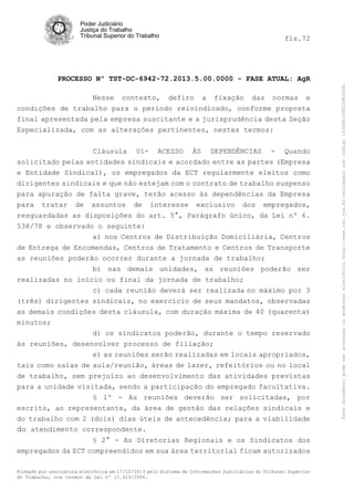 Poder Judiciário
Justiça do Trabalho
Tribunal Superior do Trabalho

PROCESSO Nº TST-DC-6942-72.2013.5.00.0000 - FASE ATUAL: AgR
Nesse contexto, defiro a fixação das normas e
condições de trabalho para o período reivindicado, conforme proposta
final apresentada pela empresa suscitante e a jurisprudência desta Seção
Especializada, com as alterações pertinentes, nestes termos:
Cláusula

01-

ACESSO

ÀS

DEPENDÊNCIAS

-

Quando

solicitado pelas entidades sindicais e acordado entre as partes (Empresa
e Entidade Sindical), os empregados da ECT regularmente eleitos como
dirigentes sindicais e que não estejam com o contrato de trabalho suspenso
para apuração de falta grave, terão acesso às dependências da Empresa
para tratar de assuntos de interesse exclusivo dos empregados,
resguardadas as disposições do art. 5°, Parágrafo único, da Lei nº 6.
538/78 e observado o seguinte:
a) nos Centros de Distribuição Domiciliária, Centros
de Entrega de Encomendas, Centros de Tratamento e Centros de Transporte
as reuniões poderão ocorrer durante a jornada de trabalho;
b) nas demais unidades, as reuniões poderão ser
realizadas no início ou final da jornada de trabalho;
c) cada reunião deverá ser realizada no máximo por 3
(três) dirigentes sindicais, no exercício de seus mandatos, observadas
as demais condições desta cláusula, com duração máxima de 40 (quarenta)
minutos;
d) os sindicatos poderão, durante o tempo reservado
às reuniões, desenvolver processo de filiação;
e) as reuniões serão realizadas em locais apropriados,
tais como salas de aula/reunião, áreas de lazer, refeitórios ou no local
de trabalho, sem prejuízo ao desenvolvimento das atividades previstas
para a unidade visitada, sendo a participação do empregado facultativa.
§ 1º - As reuniões deverão ser solicitadas, por
escrito, ao representante, da área de gestão das relações sindicais e
do trabalho com 2 (dois) dias úteis de antecedência; para a viabilidade
do atendimento correspondente.
§ 2° - As Diretorias Regionais e os Sindicatos dos

empregados da ECT compreendidos em sua área territorial ficam autorizados
Firmado por assinatura eletrônica em 17/10/2013 pelo Sistema de Informações Judiciárias do Tribunal Superior
do Trabalho, nos termos da Lei nº 11.419/2006.

Este documento pode ser acessado no endereço eletrônico http://www.tst.jus.br/validador sob código 10008B190EC59A492B.

fls.72

 