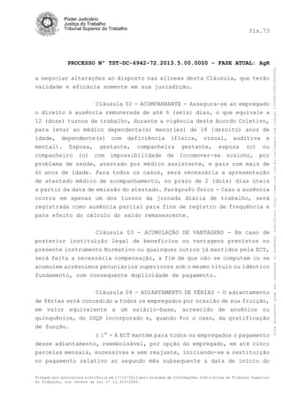 fls.73

PROCESSO Nº TST-DC-6942-72.2013.5.00.0000 - FASE ATUAL: AgR
a negociar alterações ao disposto nas alíneas desta Cláusula, que terão
validade e eficácia somente em sua jurisdição.
Cláusula 02 - ACOMPANHANTE - Assegura-se ao empregado
o direito à ausência remunerada de até 6 (seis) dias, o que equivale a
12 (doze) turnos de trabalho, durante a vigência deste Acordo Coletivo,
para levar ao médico dependente(s) menor(es) de 18 {dezoito) anos de
idade, dependente(s) com deficiência (física, visual, auditiva e
mental). Esposa, gestante, companheira gestante, esposa (o) ou
companheiro (o) com impossibilidade de locomover-se sozinho, por
problema de saúde, atestado por médico assistente, e pais com mais de
60 anos de idade. Para todos os casos, será necessária a apresentação
de atestado médico de acompanhamento, no prazo de 2 (dois) dias úteis
a partir da data de emissão do atestado. Parágrafo Único - Caso a ausência
ocorra em apenas um dos turnos da jornada diária de trabalho, será
registrada como ausência parcial para fins de registro de frequência e
para efeito do cálculo do saldo remanescente.
Cláusula 03 - ACUMULAÇÃO DE VANTAGENS - Em caso de
posterior instituição legal de benefícios ou vantagens previstos no
presente instrumento Normativo ou quaisquer outros já mantidos pela ECT,
será feita a necessária compensação, a fim de que não se computem ou se
acumulem acréscimos pecuniários superiores sob o mesmo título ou idêntico
fundamento, com consequente duplicidade de pagamento.
Cláusula 04 - ADIANTAMENTO DE FÉRIAS - O adiantamento
de férias será concedido a todos os empregados por ocasião de sua fruição,
em valor equivalente a um salário-base, acrescido de anuênios ou
quinquênios, do IGQP incorporado e, quando for o caso, da gratificação
de função.
§ 1° - A ECT mantém para todos os empregados o pagamento
desse adiantamento, reembolsável, por opção do empregado, em até cinco
parcelas mensais, sucessivas e sem reajuste, iniciando-se a restituição
no pagamento relativo ao segundo mês subsequente à data de início do
Firmado por assinatura eletrônica em 17/10/2013 pelo Sistema de Informações Judiciárias do Tribunal Superior
do Trabalho, nos termos da Lei nº 11.419/2006.

Este documento pode ser acessado no endereço eletrônico http://www.tst.jus.br/validador sob código 10008B190EC59A492B.

Poder Judiciário
Justiça do Trabalho
Tribunal Superior do Trabalho

 