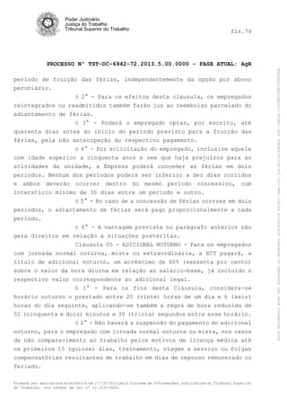 fls.74

PROCESSO Nº TST-DC-6942-72.2013.5.00.0000 - FASE ATUAL: AgR
período de fruição das férias, independentemente da opção por abono
pecuniário.
§ 2° - Para os efeitos desta cláusula, os empregados
reintegrados ou readmitidos também farão jus ao reembolso parcelado do
adiantamento de férias.
§ 3° - Poderá o empregado optar, por escrito, até
quarenta dias antes do início do período previsto para a fruição das
férias, pela não antecipação do respectivo pagamento.
§ 4° - Por solicitação do empregado, inclusive aquele
com idade superior a cinquenta anos e sem que haja prejuízos para as
atividades da unidade, a Empresa poderá conceder as férias em dois
períodos. Nenhum dos períodos poderá ser inferior a dez dias corridos
e ambos deverão ocorrer dentro do mesmo período concessivo, com
interstício mínimo de 30 dias entre um período e outro.
§ 5° - No caso de a concessão de férias ocorrer em dois
períodos, o adiantamento de férias será pago proporcionalmente a cada
período.
§ 6° - A vantagem prevista no parágrafo anterior não

gera direitos em relação a situações pretéritas.
Cláusula 05 - ADICIONAL NOTURNO - Para os empregados
com jornada normal noturna, mista ou extraordinária, a ECT pagará, a
título de adicional noturno, um acréscimo de 60% (sessenta por cento)
sobre o valor da hora diurna em relação ao salário-base, já incluído o
respectivo valor correspondente ao adicional legal.
§ 1° - Para os fins desta Cláusula, considera-se
horário noturno o prestado entre 20 (vinte) horas de um dia e 6 (seis)
horas do dia seguinte, aplicando-se também a regra de hora reduzida de
52 (cinquenta e dois) minutos e 30 (trinta) segundos entre esse horário.
§ 2° - Não haverá a suspensão do pagamento do adicional
noturno, para o empregado com jornada normal noturna ou mista, nos casos
de não comparecimento ao trabalho pelos motivos de licença médica até
os primeiros 15 (quinze) dias, treinamento, viagem a serviço ou folgas
compensatórias resultantes de trabalho em dias de repouso remunerado ou
feriado.
Firmado por assinatura eletrônica em 17/10/2013 pelo Sistema de Informações Judiciárias do Tribunal Superior
do Trabalho, nos termos da Lei nº 11.419/2006.

Este documento pode ser acessado no endereço eletrônico http://www.tst.jus.br/validador sob código 10008B190EC59A492B.

Poder Judiciário
Justiça do Trabalho
Tribunal Superior do Trabalho

 