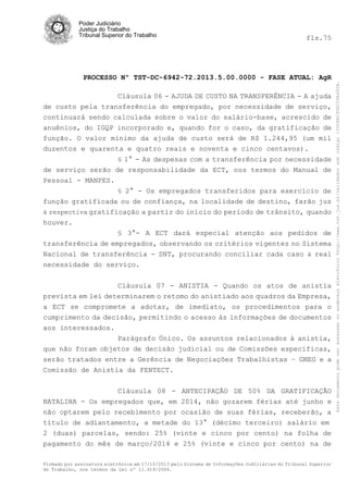 fls.75

PROCESSO Nº TST-DC-6942-72.2013.5.00.0000 - FASE ATUAL: AgR
Cláusula 06 - AJUDA DE CUSTO NA TRANSFERÊNCIA - A ajuda
de custo pela transferência do empregado, por necessidade de serviço,
continuará sendo calculada sobre o valor do salário-base, acrescido de
anuênios, do IGQP incorporado e, quando for o caso, da gratificação de
função. O valor mínimo da ajuda de custo será de R$ 1.244,95 (um mil
duzentos e quarenta e quatro reais e noventa e cinco centavos).
§ 1° - As despesas com a transferência por necessidade

de serviço serão de responsabilidade da ECT, nos termos do Manual de
Pessoal - MANPES.
§ 2° - Os empregados transferidos para exercício de
função gratificada ou de confiança, na localidade de destino, farão jus
à respectiva gratificação a partir do início do período de trânsito, quando
houver.
§ 3°- A ECT dará especial atenção aos pedidos de
transferência de empregados, observando os critérios vigentes no Sistema
Nacional de transferência - SNT, procurando conciliar cada caso à real
necessidade do serviço.
Cláusula 07 - ANISTIA - Quando os atos de anistia
prevista em lei determinarem o retomo do anistiado aos quadros da Empresa,
a ECT se compromete a adotar, de imediato, os procedimentos para o
cumprimento da decisão, permitindo o acesso às informações de documentos
aos interessados.
Parágrafo Único. Os assuntos relacionados à anistia,
que não foram objetos de decisão judicial ou de Comissões específicas,
serão tratados entre a Gerência de Negociações Trabalhistas – GNEG e a
Comissão de Anistia da FENTECT.
Cláusula 08 - ANTECIPAÇÃO DE 50% DA GRATIFICAÇÃO
NATALINA - Os empregados que, em 2014, não gozarem férias até junho e
não optarem pelo recebimento por ocasião de suas férias, receberão, a
título de adiantamento, a metade do 13° (décimo terceiro) salário em
2 (duas) parcelas, sendo: 25% (vinte e cinco por cento) na folha de
pagamento do mês de março/2014 e 25% (vinte e cinco por cento) na de
Firmado por assinatura eletrônica em 17/10/2013 pelo Sistema de Informações Judiciárias do Tribunal Superior
do Trabalho, nos termos da Lei nº 11.419/2006.

Este documento pode ser acessado no endereço eletrônico http://www.tst.jus.br/validador sob código 10008B190EC59A492B.

Poder Judiciário
Justiça do Trabalho
Tribunal Superior do Trabalho

 