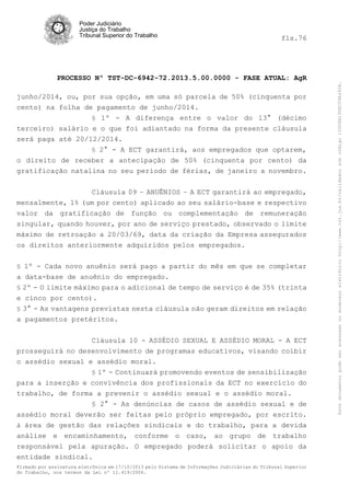 fls.76

PROCESSO Nº TST-DC-6942-72.2013.5.00.0000 - FASE ATUAL: AgR
junho/2014, ou, por sua opção, em uma só parcela de 50% (cinquenta por
cento) na folha de pagamento de junho/2014.
§ 1º - A diferença entre o valor do 13° (décimo
terceiro) salário e o que foi adiantado na forma da presente cláusula
será paga até 20/12/2014.
§ 2° - A ECT garantirá, aos empregados que optarem,
o direito de receber a antecipação de 50% (cinquenta por cento) da
gratificação natalina no seu período de férias, de janeiro a novembro.
Cláusula 09 – ANUÊNIOS – A ECT garantirá ao empregado,
mensalmente, 1% (um por cento) aplicado ao seu salário-base e respectivo
valor da gratificação de função ou complementação de remuneração
singular, quando houver, por ano de serviço prestado, observado o limite
máximo de retroação a 20/03/69, data da criação da Empresa assegurados
os direitos anteriormente adquiridos pelos empregados.
§ 1º - Cada novo anuênio será pago a partir do mês em que se completar

a data-base de anuênio do empregado.
§ 2º - O limite máximo para o adicional de tempo de serviço é de 35% (trinta
e cinco por cento).
§ 3° - As vantagens previstas nesta cláusula não geram direitos em relação
a pagamentos pretéritos.
Cláusula 10 - ASSÉDIO SEXUAL E ASSÉDIO MORAL - A ECT
prosseguirá no desenvolvimento de programas educativos, visando coibir
o assédio sexual e assédio moral.
§ 1º - Continuará promovendo eventos de sensibilização

para a inserção e convivência dos profissionais da ECT no exercício do
trabalho, de forma a prevenir o assédio sexual e o assédio moral.
§ 2° - As denúncias de casos de assédio sexual e de
assédio moral deverão ser feitas pelo próprio empregado, por escrito.
à área de gestão das relações sindicais e do trabalho, para a devida
análise e encaminhamento, conforme o caso, ao grupo de trabalho
responsável pela apuração. O empregado poderá solicitar o apoio da
entidade sindical.
Firmado por assinatura eletrônica em 17/10/2013 pelo Sistema de Informações Judiciárias do Tribunal Superior
do Trabalho, nos termos da Lei nº 11.419/2006.

Este documento pode ser acessado no endereço eletrônico http://www.tst.jus.br/validador sob código 10008B190EC59A492B.

Poder Judiciário
Justiça do Trabalho
Tribunal Superior do Trabalho

 