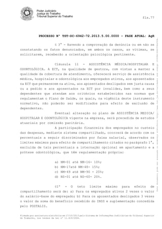 fls.77

PROCESSO Nº TST-DC-6942-72.2013.5.00.0000 - FASE ATUAL: AgR
§ 3° - Havendo a comprovação da denúncia ou em não se

constatando os fatos denunciados, em ambos os casos, as vítimas, se
solicitarem, receberão a orientação psicológica pertinente.
Cláusula 11 - ASSISTÊNCIA MÉDICA/HOSPITALAR E
ODONTOLÓGICA. A ECT, na qualidade de gestora, com vistas a manter a
qualidade da cobertura de atendimento, oferecerá serviço de assistência
médica, hospitalar e odontológica aos empregados ativos, aos aposentados
na ECT que permanecem na ativa, aos aposentados desligados sem justa causa
ou a pedido e aos aposentados na ECT por invalidez, bem como a seus
dependentes que atendam aos critérios estabelecidos nas normas que
regulamentam o Plano de Saúde, os quais, na vigência deste instrumento
normativo, não poderão ser modificados para efeito de exclusão de
dependentes.
Eventual alteração no plano de ASSISTÊNCIA MEDICA/
HOSPITALAR E ODONTOLÓGICA vigente na empresa, será precedida de estudos
atuariais por comissão paritária.
A participação financeira dos empregados no custeio
das despesas, mediante sistema compartilhado, ocorrerá de acordo com os
percentuais a seguir discriminados por faixa salarial, observados os
limites máximos para efeito de compartilhamento citados no parágrafo 1°,
excluída de tais percentuais a internação opcional em apartamento e a
prótese odontológica, que têm regulamentação própria:
a) NM-01 até NM-16- 10%;
b) NM-17até NM-48- 15%;
c) NM-49 até NM-90 - 20%;
d) NS-01 até NS-60- 20%.
§1º

- O teto limite máximo para efeito de
compartilhamento será de: a) Para os empregados ativos 2 vezes o valor
do salário-base do empregado; b) Para os aposentados desligados 3 vezes
o valor da soma do benefício recebido do INSS e suplementação concedida
pelo POSTALIS.
Firmado por assinatura eletrônica em 17/10/2013 pelo Sistema de Informações Judiciárias do Tribunal Superior
do Trabalho, nos termos da Lei nº 11.419/2006.

Este documento pode ser acessado no endereço eletrônico http://www.tst.jus.br/validador sob código 10008B190EC59A492B.

Poder Judiciário
Justiça do Trabalho
Tribunal Superior do Trabalho

 