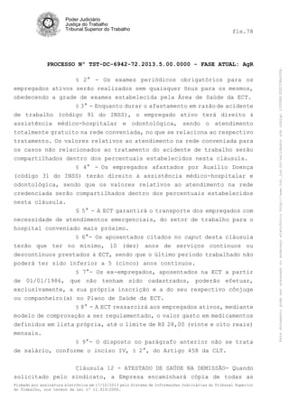 fls.78

PROCESSO Nº TST-DC-6942-72.2013.5.00.0000 - FASE ATUAL: AgR
§ 2° - Os exames periódicos obrigatórios para os

empregados ativos serão realizados sem quaisquer ônus para os mesmos,
obedecendo a grade de exames estabelecida pela Área de Saúde da ECT.
§ 3° - Enquanto durar o afastamento em razão de acidente
de trabalho (código 91 do INSS), o empregado ativo terá direito à
assistência médico-hospitalar e odontológica, sendo o atendimento
totalmente gratuito na rede conveniada, no que se relaciona ao respectivo
tratamento. Os valores relativos ao atendimento na rede conveniada para
os casos não relacionados ao tratamento do acidente de trabalho serão
compartilhados dentro dos percentuais estabelecidos nesta cláusula.
§ 4° - Os empregados afastados por Auxílio Doença

(código 31 do INSS) terão direito à assistência médico-hospitalar e
odontológica, sendo que os valores relativos ao atendimento na rede
credenciada serão compartilhados dentro dos percentuais estabelecidos
nesta cláusula.
§ 5° - A ECT garantirá o transporte dos empregados com
necessidade de atendimentos emergenciais, do setor de trabalho para o
hospital conveniado mais próximo.
§ 6°- Os aposentados citados no caput desta cláusula
terão que ter no mínimo, 10 (dez) anos de serviços contínuos ou
descontínuos prestados à ECT, sendo que o último período trabalhado não
poderá ter sido inferior a 5 (cinco) anos contínuos.
§ 7°- Os ex-empregados, aposentados na ECT a partir
de 01/01/1986, que não tenham sido cadastrados, poderão efetuar,
exclusivamente, a sua própria inscrição e a do seu respectivo cônjuge
ou companheiro(a) no Plano de Saúde da ECT.
§ 8° - A ECT ressarcirá aos empregados ativos, mediante

modelo de comprovação a ser regulamentado, o valor gasto em medicamentos
definidos em lista própria, até o limite de R$ 28,00 (vinte e oito reais)
mensais.
§ 9°- O disposto no parágrafo anterior não se trata
de salário, conforme o inciso IV, § 2°, do Artigo 458 da CLT.
Cláusula 12 - ATESTADO DE SAÚDE NA DEMISSÃO- Quando
solicitado pelo sindicato, a Empresa encaminhará cópia de todas as
Firmado por assinatura eletrônica em 17/10/2013 pelo Sistema de Informações Judiciárias do Tribunal Superior
do Trabalho, nos termos da Lei nº 11.419/2006.

Este documento pode ser acessado no endereço eletrônico http://www.tst.jus.br/validador sob código 10008B190EC59A492B.

Poder Judiciário
Justiça do Trabalho
Tribunal Superior do Trabalho

 