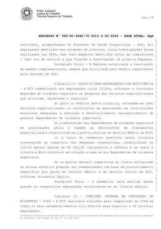 fls.79

PROCESSO Nº TST-DC-6942-72.2013.5.00.0000 - FASE ATUAL: AgR
rescisões,
empregados
realizadas
1 (um) ano

acompanhadas do Atestado de Saúde Ocupacional - ASO, dos
demitidos nas unidades do interior, cujas homologações foram
nas DRTs, bem como daqueles demitidos antes de completarem
de serviço e que fizerem a homologação na própria Empresa.
Parágrafo Único - A Empresa autorizará a realização
de exames complementares, sempre que solicitado pelo médico responsável
pela emissão do ASO.
Cláusula 13 - AUXÍLIO PARA DEPENDENTES COM DEFICIÊNCIA
- A ECT reembolsará aos empregados cujos filhos, enteados e tutelados
dependam de cuidados especiais as despesas dos recursos especializados
que utilizem, observado o seguinte:
a) para os efeitos desta cláusula, entendem-se como
recursos especializados os resultantes da manutenção em instituições
escolares adequadas à educação e desenvolvimento neuropsicomotor de
pessoas dependentes de cuidados especiais;
b) a manutenção dos dependentes de cuidados especiais
em associações afins e também as decorrentes de tratamentos
especializados condicionam-se à prévia análise do Serviço Médico da ECT;
c) o valor do reembolso previsto nesta cláusula
corresponde ao somatório das despesas respectivas, condicionado ao
limite mensal máximo de R$ 691,82 (seiscentos e noventa e um reais e
oitenta e dois centavos) em relação a cada um dos dependentes de cuidados
especiais;
d) os gastos mensais superiores ao limite estipulado
na alínea anterior poderão ser reembolsados com base em pronunciamento
específico por parte do Serviço Médico e do Serviço Social da ECT,
conforme documento básico.
Parágrafo Único - O reembolso será mantido mesmo
quando os respectivos empregados encontrarem-se em licença médica.
Cláusula 14 - COMISSÃO INTERNA DE PREVENÇÃO DE
ACIDENTES - CIPA - A ECT realizará eleições para composição da CIPA em
todos os seus estabelecimentos cujo efetivo seja superior a 30 (trinta)
empregados.
Firmado por assinatura eletrônica em 17/10/2013 pelo Sistema de Informações Judiciárias do Tribunal Superior
do Trabalho, nos termos da Lei nº 11.419/2006.

Este documento pode ser acessado no endereço eletrônico http://www.tst.jus.br/validador sob código 10008B190EC59A492B.

Poder Judiciário
Justiça do Trabalho
Tribunal Superior do Trabalho

 