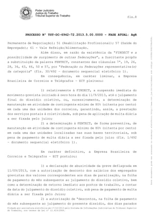 Poder Judiciário
Justiça do Trabalho
Tribunal Superior do Trabalho

PROCESSO Nº TST-DC-6942-72.2013.5.00.0000 - FASE ATUAL: AgR
Permanente de Negociação); 51 (Reabilitação Profissional); 57 (Saúde do
Empregado); 61 - Vale Refeição/Alimentação.
Além disso, em razão da existência da “FINDECT e a
possibilidade de surgimento de outras federações”, a Suscitante propôs
a substituição da palavra FENTECT, constantes das cláusulas 7ª, 19, 26,
28, 36, 43, 46, 50 e 57, por “Federação ou Federações representativa(s)
da categoria” (fls. 30/492 – documento sequencial eletrônico 1).
Em consequência, em caráter liminar, a Empresa
Brasileira de Correios e Telégrafos – ECT pleiteou:
1) relativamente à FINDECT, a suspensão imediata do
movimento grevista iniciado à zero hora do dia 11/9/2013, até o julgamento
final do dissídio coletivo, ou, sucessivamente, a determinação de
manutenção em atividade de contingente mínimo de 80% (oitenta por cento)
em cada uma das unidades dos correios, garantindo, assim, a prestação
dos serviços postais à coletividade, sob pena de aplicação de multa diária
a ser fixada pelo juízo;
2) a determinação à FENTECT, de forma preventiva, de
manutenção em atividade de contingente mínimo de 80% (oitenta por cento)
em cada uma das unidades localizadas nas suas bases territoriais, sob
pena de pagamento de multa diária a ser fixada pelo juízo (fls. 1/492
– documento sequencial eletrônico 1).
Em caráter definitivo,
Correios e Telégrafos – ECT postulou:

a

Empresa

Brasileira

de

1) a declaração de abusividade da greve deflagrada em
11/09/2013, com a autorização de desconto dos salários dos empregados
grevistas dos valores correspondentes aos dias de paralisação, na folha
de pagamento do mês subsequente ao julgamento do dissídio coletivo, bem
como a determinação de retorno imediato aos postos de trabalho, a contar
da data do julgamento do dissídio coletivo, sob pena de pagamento de multa
diária a ser fixada pelo Juízo;
2) a autorização de “descontos, na folha de pagamento
do mês subsequente ao julgamento do presente dissídio, dos dias parados
Firmado por assinatura eletrônica em 17/10/2013 pelo Sistema de Informações Judiciárias do Tribunal Superior
do Trabalho, nos termos da Lei nº 11.419/2006.

Este documento pode ser acessado no endereço eletrônico http://www.tst.jus.br/validador sob código 10008B190EC59A492B.

fls.8

 