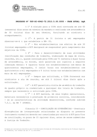 fls.80

PROCESSO Nº TST-DC-6942-72.2013.5.00.0000 - FASE ATUAL: AgR
§ 1º A eleição para a CIPA será convocada em até 60

(sessenta) dias antes do término do mandato e realizada com antecedência
de 30 (trinta) dias do seu término, facultando ao sindicato o
acompanhamento.
§ 2°- A partir de 31 (trinta e um) empregados
observar-se-á o que estabelece a NR- 05.
§ 3° - Nos estabelecimentos com efetivo de até 30

(trinta) empregados a ECT designará um responsável pelo cumprimento dos
objetivos da CIPA.
§ 4° - Para o desenvolvimento de suas atividades
(verificação das condições de trabalho, elaboração de mapa de risco,
reuniões, etc.), quando convocado pela CIPA com 72 (setenta e duas) horas
de antecedência, no mínimo, será garantida aos cipeiros a seguinte
liberação mensal: 4 (quatro) horas nos estabelecimentos com menos de
quatrocentos empregados, 6 (seis) horas nos estabelecimentos com
quatrocentos a mil empregados e 8 (oito) horas nos estabelecimentos com
mais de mil empregados.
§ 5° - Sempre que solicitado, a CIPA fornecerá aos
sindicatos a ata de reunião, em até 5 (cinco) dias úteis após a
solicitação.
§ 6° - A ECT garantirá a visita de um médico do trabalho
do quadro próprio ou credenciado a quaisquer dos locais de trabalho,
sempre que necessário e solicitado pela CIPA.
§ 7° - A ECT manterá, em seus órgãos operacionais,
materiais necessários à prestação de primeiros socorros, considerando
- se as características da atividade desenvolvida, conforme subitem
7.5.1. da NR 7 (PCMSO).
Cláusula 15 - CONCILIAÇÃO DE DIVERGÊNCIAS - Eventuais
divergências de interpretação relacionadas ao disposto no presente
instrumento normativo deverão ser comunicadas por escrito à ECT para fins
de conciliação, no prazo de 15 (quinze) dias, antes de serem submetidas
à Justiça do Trabalho.

Firmado por assinatura eletrônica em 17/10/2013 pelo Sistema de Informações Judiciárias do Tribunal Superior
do Trabalho, nos termos da Lei nº 11.419/2006.

Este documento pode ser acessado no endereço eletrônico http://www.tst.jus.br/validador sob código 10008B190EC59A492B.

Poder Judiciário
Justiça do Trabalho
Tribunal Superior do Trabalho

 