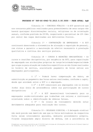 Poder Judiciário
Justiça do Trabalho
Tribunal Superior do Trabalho

PROCESSO Nº TST-DC-6942-72.2013.5.00.0000 - FASE ATUAL: AgR
Cláusula 16 - CONCURSO PÚBLICO - A ECT garantirá que
nos concursos públicos realizados para preenchimento de seus cargos não
haverá quaisquer discriminações raciais, religiosas ou de orientação
sexual, conforme previsão da CF/88, respeitando o percentual de 10% (dez
por cento) das vagas destinadas aos deficientes físicos.
Cláusula 17 - CONTRATAÇÃO DE EMPREGADOS - A ECT
continuará observando a sistemática de alocação e reposição de pessoal,
com vistas a garantir a manutenção do efetivo necessário à prestação
qualitativa e contínua dos serviços postais.
Cláusula 18 - CURSOS E REUNIÕES OBRIGATÓRIAS - Os
cursos e reuniões obrigatórios, por exigência da ECT, para capacitação
do empregado nas atribuições próprias do cargo/atividade/especialidade
que ocupa ou para atuação em trabalhos específicos se não forem realizados
no horário de serviço, acarretarão pagamento de horas extras aos
empregados participantes.
§ 1° - Poderá haver compensação em dobro, em
substituição ao pagamento das horas extras realizadas, conforme o caput,
desde que acordado entre a ECT e o empregado.
§ 2° - A ECT comunicará aos empregados com no mínimo
(três) dias úteis de antecedência sobre sua participação em cursos
obrigatórios;
§ 3° - A ECT desenvolverá treinamento para os
empregados recém-contratados que trabalham com valores e continuará
orientando sobre a identificação de cédulas falsas.
§ 4º - Os locais de treinamento
devidamente adequados para realização dos cursos.

deverão

estar

Cláusula 19 - DELEGADO SINDICAL - O delegado sindical
não será punido nem demitido sem que os fatos motivadores da respectiva
falta sejam inteiramente apurados, mediante procedimento próprio,
ficando resguardado amplo direito de defesa, com a assistência da
Firmado por assinatura eletrônica em 17/10/2013 pelo Sistema de Informações Judiciárias do Tribunal Superior
do Trabalho, nos termos da Lei nº 11.419/2006.

Este documento pode ser acessado no endereço eletrônico http://www.tst.jus.br/validador sob código 10008B190EC59A492B.

fls.81

 