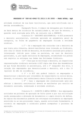 fls.82

PROCESSO Nº TST-DC-6942-72.2013.5.00.0000 - FASE ATUAL: AgR
entidade sindical de sua base territorial, que será notificada com a
devida antecedência.
Parágrafo Único. O número de delegados por Sindicato
se dará dentro de critérios de razoabilidade e, em caso de excesso, a
questão será avaliada pela ECT, em conjunto com a FENTECT.
Cláusula 20 – DESCONTO ASSISTENCIAL - A ECT promoverá
o desconto assistencial, conforme aprovado em assembleia geral da
categoria, na folha de pagamento do empregado filiado à entidade
sindical.
§ 1° - Se o empregado não concordar com o desconto de
que trata esta cláusula, deverá manifestar essa intenção ao Sindicato,
até o dia 12 (doze) do mês do desconto, em documento assinado pelo próprio
interessado (válido para todas as parcelas, em caso de desconto
parcelado), e, por opção exclusiva do empregado, encaminhado via postal
sob registro ou entregue nas Sedes das Entidades Sindicais.
§ 2º - Para que se verifique o desconto, as respectivas
representações sindicais enviarão à ECT cópia das Atas das Assembleias
em que foram decididos os percentuais, até o 2º (segundo) dia útil, e
relação dos empregados que desautorizaram o desconto, até o dia 15
(quinze) do mês de incidência.
§ 3º - A ECT não poderá induzir os empregados a
desautorizar o desconto por intermédio de requerimento ou outros meios,
devendo, no entanto, dar conhecimento desta Cláusula no mês do desconto.
§ 4° - Caso o empregado não sindicalizado opte por
efetuar o desconto assistencial deverá se manifestar por escrito em
documento assinado, endereçado à entidade sindical.
Cláusula 21 - DIREITO À AMPLA DEFESA - Aos empregados
arrolados em processo de apuração de falta grave e por sua solicitação
serão assegurados a obtenção de documentos e o amplo direito de defesa.
As cópias dos documentos poderão ser entregues diretamente ao empregado
envolvido ou ao seu procurador legal, quando solicitado formalmente. A
critério do empregado o sindicato poderá acompanhar o processo de
apuração.
Firmado por assinatura eletrônica em 17/10/2013 pelo Sistema de Informações Judiciárias do Tribunal Superior
do Trabalho, nos termos da Lei nº 11.419/2006.

Este documento pode ser acessado no endereço eletrônico http://www.tst.jus.br/validador sob código 10008B190EC59A492B.

Poder Judiciário
Justiça do Trabalho
Tribunal Superior do Trabalho

 