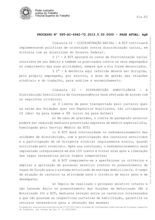 fls.83

PROCESSO Nº TST-DC-6942-72.2013.5.00.0000 - FASE ATUAL: AgR
Cláusula 22 - DISCRIMINAÇÃO RACIAL - A ECT continuará
implementando políticas de orientação contra discriminação racial, em
sintonia com as diretrizes do Governo Federal.
§ 1º - A ECT apurará os casos de discriminação racial
ocorridos em seu âmbito e também os praticados contra os seus empregados
no cumprimento das suas atividades, sempre que a ela forem denunciados.
§ 2° - A denúncia aqui referida deverá ser dirigida,
pelo próprio empregado, por escrito, à área de gestão das relações
sindicais e do trabalho, para análise e encaminhamento.
Cláusula 23 - DISTRIBUIÇÃO DOMICILIÁRIA - A
Distribuição Domiciliária de Correspondência será efetuada de acordo com
os seguintes critérios:
a) O limite de peso transportado pelo carteiro quer
na saída das Unidades quer nos Depósitos Auxiliares, não ultrapassará
10 (dez) kg para homem e 08 (oito) kg para mulher;
b) Em caso de gravidez, o limite do parágrafo anterior
poderá ser reduzido mediante prescrição expressa de médico especialista,
homologada pelo Serviço Médico da ECT;
c) A ECT dará continuidade no redimensionamento das
unidades de distribuição, com a participação dos carteiros envolvidos
e a participação de um dirigente sindical regularmente eleito, quando
solicitado pelo sindicato. Após sua conclusão, o redimensionamento será
implantado integralmente em até 120 (cento e vinte) dias após a liberação
das vagas necessárias pelos órgãos competentes;
d) A ECT compromete-se a aperfeiçoar os critérios e
ampliar a aplicação de processo seletivo interno no preenchimento de
vagas de função para o sistema motorizado de entrega domiciliária. O tempo
de atuação do carteiro na atividade será o critério de maior peso e de
desempate;
e) Depois de realizado o processo seletivo interno e
não havendo êxito no preenchimento das funções de Motorizado (M) e
Motorizado (V) a ECT, mediante seleção entre os carteiros interessados
e que não possuam as respectivas carteiras de habilitação, garantirá os
recursos necessários para a obtenção das mesmas;
Firmado por assinatura eletrônica em 17/10/2013 pelo Sistema de Informações Judiciárias do Tribunal Superior
do Trabalho, nos termos da Lei nº 11.419/2006.

Este documento pode ser acessado no endereço eletrônico http://www.tst.jus.br/validador sob código 10008B190EC59A492B.

Poder Judiciário
Justiça do Trabalho
Tribunal Superior do Trabalho

 