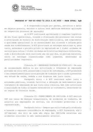 fls.84

PROCESSO Nº TST-DC-6942-72.2013.5.00.0000 - FASE ATUAL: AgR
A responsabilização por perdas, extravios e danos
em objetos postais, malotes e outros será definida mediante aplicação
do respectivo processo de apuração;
g) A ECT continuará aprimorando o complexo logístico
de seu fluxo operacional, visando à otimização dos processos com vistas
à antecipação do horário da distribuição domiciliária, sem comprometer
f)

a qualidade operacional ou as necessidades dos clientes e zelando pela
saúde dos trabalhadores. A ECT priorizará as entregas matutinas e, para
tanto, estenderá o projeto piloto já implantado em 3 (três) unidades de
serviço para outras 3 (três) unidades em Diretorias Regionais diferentes,
onde a distribuição será realizada uma vez por dia, no período matutino,
salvo as entregas classificadas como urgentes, observadas as
peculiaridades regionais.
Cláusula 24 - EMPREGADO PORTADOR DO VÍRUS HIV - Em caso
de recomendação médica ou por solicitação e interesse do empregado
portador do vírus HIV, preservado o sigilo de informação, a ECT promoverá
o seu remanejamento para outra posição de trabalho que o ajude a preservar
seu estado de saúde, vedada a sua dispensa sem justa causa.
Parágrafo único - A ECT realizará ações junto a
entidades públicas, visando facilitar a obtenção de medicamentos para
tratamento do empregado de que trata esta cláusula, bem como autorizará
a realização de todos os exames necessários ao tratamento, observando-se
as regras do Correios Saúde.
Cláusula 25- FORNECIMENTO DE CAT/LISA- A ECT emitirá
CAT nos casos de doenças ocupacionais, de acidentes do trabalho, de
assaltos aos empregados em serviço, nas atividades promovidas e em
representação.
Parágrafo único - Sempre que solicitado pelo sindicato
e havendo a expressa concordância do empregado, a ECT fornecerá, até o
10º(décimo) dia útil de cada mês cópia das CAT/LISA relativas aos
acidentes ocorridos no mês imediatamente anterior.

Firmado por assinatura eletrônica em 17/10/2013 pelo Sistema de Informações Judiciárias do Tribunal Superior
do Trabalho, nos termos da Lei nº 11.419/2006.

Este documento pode ser acessado no endereço eletrônico http://www.tst.jus.br/validador sob código 10008B190EC59A492B.

Poder Judiciário
Justiça do Trabalho
Tribunal Superior do Trabalho

 