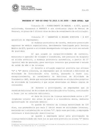 fls.85

PROCESSO Nº TST-DC-6942-72.2013.5.00.0000 - FASE ATUAL: AgR
Cláusula 26 - FORNECIMENTO DE MANUAL - A ECT, quando
solicitada, fornecerá à FENTECT e aos sindicatos cópia do Manual de
Pessoal, no prazo de 5 (Cinco) dias da data de recebimento da solicitação.
Cláusula 27 - GARANTIAS A MULHER ECETISTA - A ECT
garantirá às empregadas:
a) mudança provisória de tarefa, mediante prescrição
expressa de médico especialista, devidamente homologada pelo Serviço
Médico da ECT, quando a atividade desempenhada coloque em risco seu estado
de gravidez;
b) que ocupem os cargos/atividades de carteiro.
motorista e operador de triagem e transbordo, sem prejuízo do disposto
na alínea anterior, a mudança provisória automática, a partir do 5º
(quinto) mês de gestação, para serviços internos que preservem o estado
de saúde da mãe e da criança;
c) durante a situação especial prevista nas alíneas
"a" e "b" desta cláusula, as empregadas que já recebiam o Adicional de
Atividade de Distribuição e/ou Coleta, passarão a fazer jus,
excepcionalmente, ao recebimento do Adicional de Atividade de
Tratamento- AAT, desde que estejam desempenhando as atribuições próprias
da atividade de tratamento e que sejam observadas as demais regras de
concessão;
d) durante a prorrogação, as empregadas que já
recebiam Adicional de Atividade de Distribuição e/ou Coleta, continuarão
a fazer jus ao referido Adicional;
e) data do início da licença maternidade entre o 28º
(vigésimo oitavo) dia antes do parto e a ocorrência deste, mediante
apresentação de atestado médico:
f) quando do término da licença maternidade de 120
dias, sua permanência por mais 2 (dois) meses em atividades internas,
mantendo-se o estabelecido na alínea "c". Após esse período, a empregada
retornará à distribuição domiciliaria;
g) quando a empregada optar pela prorrogação da
licença-maternidade não fará jus ao que está previsto na alínea “f” desta
cláusula;
Firmado por assinatura eletrônica em 17/10/2013 pelo Sistema de Informações Judiciárias do Tribunal Superior
do Trabalho, nos termos da Lei nº 11.419/2006.

Este documento pode ser acessado no endereço eletrônico http://www.tst.jus.br/validador sob código 10008B190EC59A492B.

Poder Judiciário
Justiça do Trabalho
Tribunal Superior do Trabalho

 