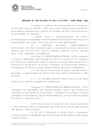 fls.87

PROCESSO Nº TST-DC-6942-72.2013.5.00.0000 - FASE ATUAL: AgR
e) acesso à internet, em conformidade com o Programa.
de Inclusão Digital Interna - PIDI, cuja utilização se dará em horários
previamente acertados com o gestor da unidade, de modo a não prejudicar
as atividades de trabalho;
f) gestão
junto a estabelecimentos de ensino
pré-vestibular e faculdades/universidades para obtenção de descontos nas
mensalidades escolares, inclusive para os seus dependentes;
g)
o
empregado
estudante,
comprovadamente
matriculado, não será convocado para a realização de horas extras em
horário que coincida com o escolar, durante o período letivo, sem que
haja a sua “expressa” concordância.
Cláusula 29 - GRATIFICAÇÃO DE FÉRIAS - A ECT concederá
a todos os empregados gratificação de férias no valor de 70% (setenta
por cento) da remuneração vigente, estando incluído neste percentual o
previsto no inciso XVII do artigo 7º(sétimo) da Constituição Federal,
assegurados os direitos anteriormente adquiridos pelos empregados.
§ 1º

No caso de a concessão de férias ocorrer em dois
períodos, a gratificação de férias será paga proporcionalmente a cada
período.
§ 2º - A vantagem prevista nesta cláusula não gera
direitos em relação a pagamentos pretéritos.
-

Cláusula 30 - GRATIFICAÇÃO DE QUEBRA DE CAIXA - A ECT
concederá aos empregados que exercem durante toda a sua jornada de
trabalho as atividades de recebimento e pagamento de dinheiro à vista
(em espécie ou em cheque), em guichês de Agências, gratificação de quebra
de caixa no seguinte valor:
a) R$ 172,63 (cento e setenta e dois reais e sessenta
e três centavos) para os empregados que atuam em guichê de agências que
não operam o Banco Postal;
b) R$ 230,17 (duzentos e trinta reais e dezessete
centavos) para os empregados que atuam em guichê de agências que operam
o Banco Postal.
Firmado por assinatura eletrônica em 17/10/2013 pelo Sistema de Informações Judiciárias do Tribunal Superior
do Trabalho, nos termos da Lei nº 11.419/2006.

Este documento pode ser acessado no endereço eletrônico http://www.tst.jus.br/validador sob código 10008B190EC59A492B.

Poder Judiciário
Justiça do Trabalho
Tribunal Superior do Trabalho

 